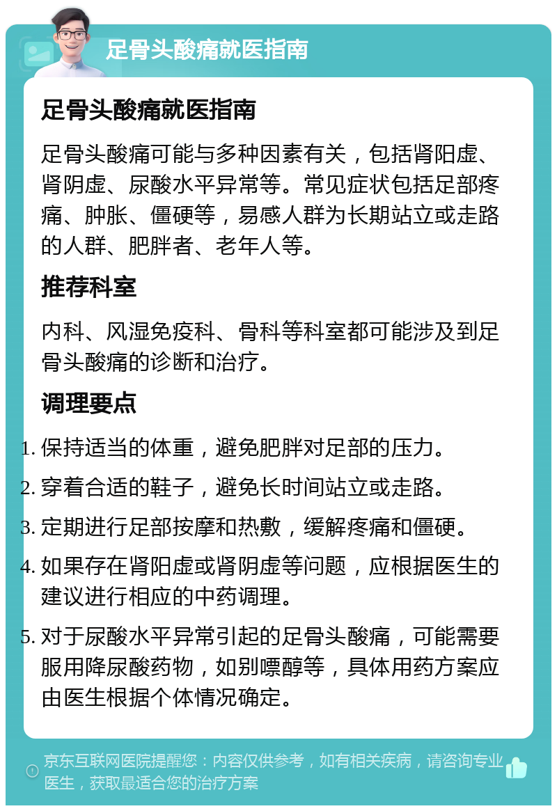 足骨头酸痛就医指南 足骨头酸痛就医指南 足骨头酸痛可能与多种因素有关，包括肾阳虚、肾阴虚、尿酸水平异常等。常见症状包括足部疼痛、肿胀、僵硬等，易感人群为长期站立或走路的人群、肥胖者、老年人等。 推荐科室 内科、风湿免疫科、骨科等科室都可能涉及到足骨头酸痛的诊断和治疗。 调理要点 保持适当的体重，避免肥胖对足部的压力。 穿着合适的鞋子，避免长时间站立或走路。 定期进行足部按摩和热敷，缓解疼痛和僵硬。 如果存在肾阳虚或肾阴虚等问题，应根据医生的建议进行相应的中药调理。 对于尿酸水平异常引起的足骨头酸痛，可能需要服用降尿酸药物，如别嘌醇等，具体用药方案应由医生根据个体情况确定。