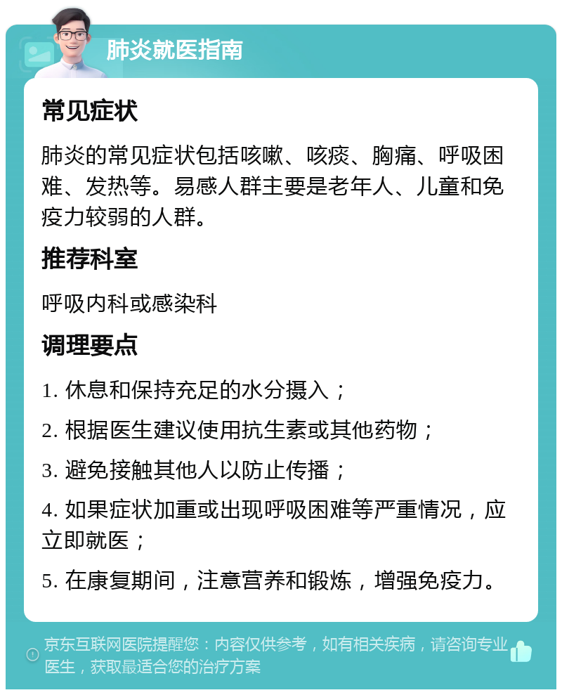 肺炎就医指南 常见症状 肺炎的常见症状包括咳嗽、咳痰、胸痛、呼吸困难、发热等。易感人群主要是老年人、儿童和免疫力较弱的人群。 推荐科室 呼吸内科或感染科 调理要点 1. 休息和保持充足的水分摄入； 2. 根据医生建议使用抗生素或其他药物； 3. 避免接触其他人以防止传播； 4. 如果症状加重或出现呼吸困难等严重情况，应立即就医； 5. 在康复期间，注意营养和锻炼，增强免疫力。