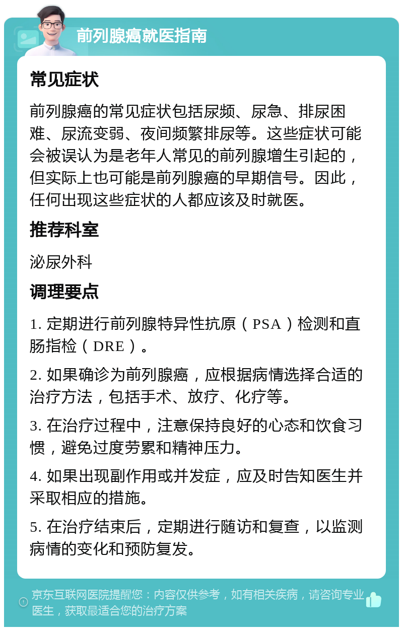 前列腺癌就医指南 常见症状 前列腺癌的常见症状包括尿频、尿急、排尿困难、尿流变弱、夜间频繁排尿等。这些症状可能会被误认为是老年人常见的前列腺增生引起的，但实际上也可能是前列腺癌的早期信号。因此，任何出现这些症状的人都应该及时就医。 推荐科室 泌尿外科 调理要点 1. 定期进行前列腺特异性抗原（PSA）检测和直肠指检（DRE）。 2. 如果确诊为前列腺癌，应根据病情选择合适的治疗方法，包括手术、放疗、化疗等。 3. 在治疗过程中，注意保持良好的心态和饮食习惯，避免过度劳累和精神压力。 4. 如果出现副作用或并发症，应及时告知医生并采取相应的措施。 5. 在治疗结束后，定期进行随访和复查，以监测病情的变化和预防复发。