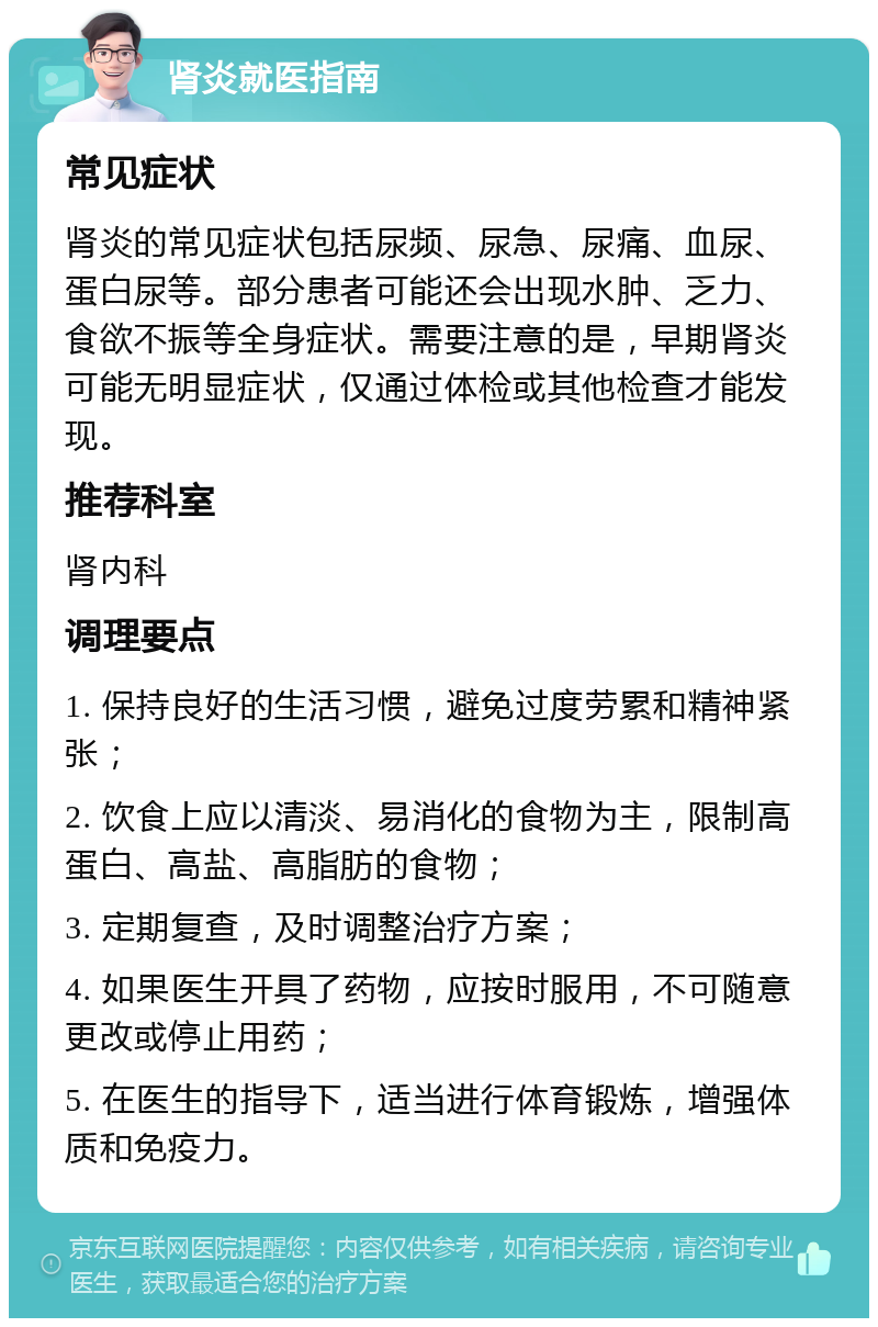 肾炎就医指南 常见症状 肾炎的常见症状包括尿频、尿急、尿痛、血尿、蛋白尿等。部分患者可能还会出现水肿、乏力、食欲不振等全身症状。需要注意的是，早期肾炎可能无明显症状，仅通过体检或其他检查才能发现。 推荐科室 肾内科 调理要点 1. 保持良好的生活习惯，避免过度劳累和精神紧张； 2. 饮食上应以清淡、易消化的食物为主，限制高蛋白、高盐、高脂肪的食物； 3. 定期复查，及时调整治疗方案； 4. 如果医生开具了药物，应按时服用，不可随意更改或停止用药； 5. 在医生的指导下，适当进行体育锻炼，增强体质和免疫力。