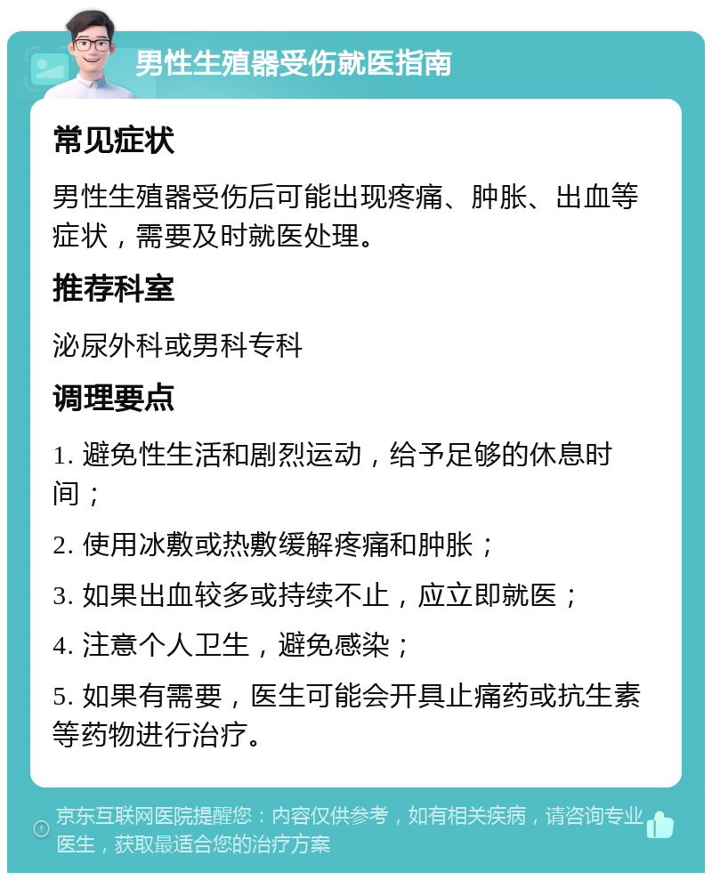 男性生殖器受伤就医指南 常见症状 男性生殖器受伤后可能出现疼痛、肿胀、出血等症状，需要及时就医处理。 推荐科室 泌尿外科或男科专科 调理要点 1. 避免性生活和剧烈运动，给予足够的休息时间； 2. 使用冰敷或热敷缓解疼痛和肿胀； 3. 如果出血较多或持续不止，应立即就医； 4. 注意个人卫生，避免感染； 5. 如果有需要，医生可能会开具止痛药或抗生素等药物进行治疗。