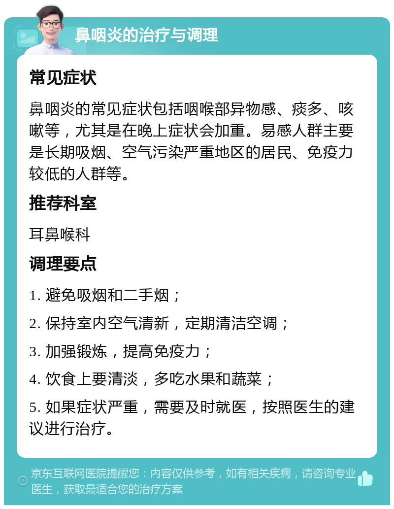 鼻咽炎的治疗与调理 常见症状 鼻咽炎的常见症状包括咽喉部异物感、痰多、咳嗽等，尤其是在晚上症状会加重。易感人群主要是长期吸烟、空气污染严重地区的居民、免疫力较低的人群等。 推荐科室 耳鼻喉科 调理要点 1. 避免吸烟和二手烟； 2. 保持室内空气清新，定期清洁空调； 3. 加强锻炼，提高免疫力； 4. 饮食上要清淡，多吃水果和蔬菜； 5. 如果症状严重，需要及时就医，按照医生的建议进行治疗。