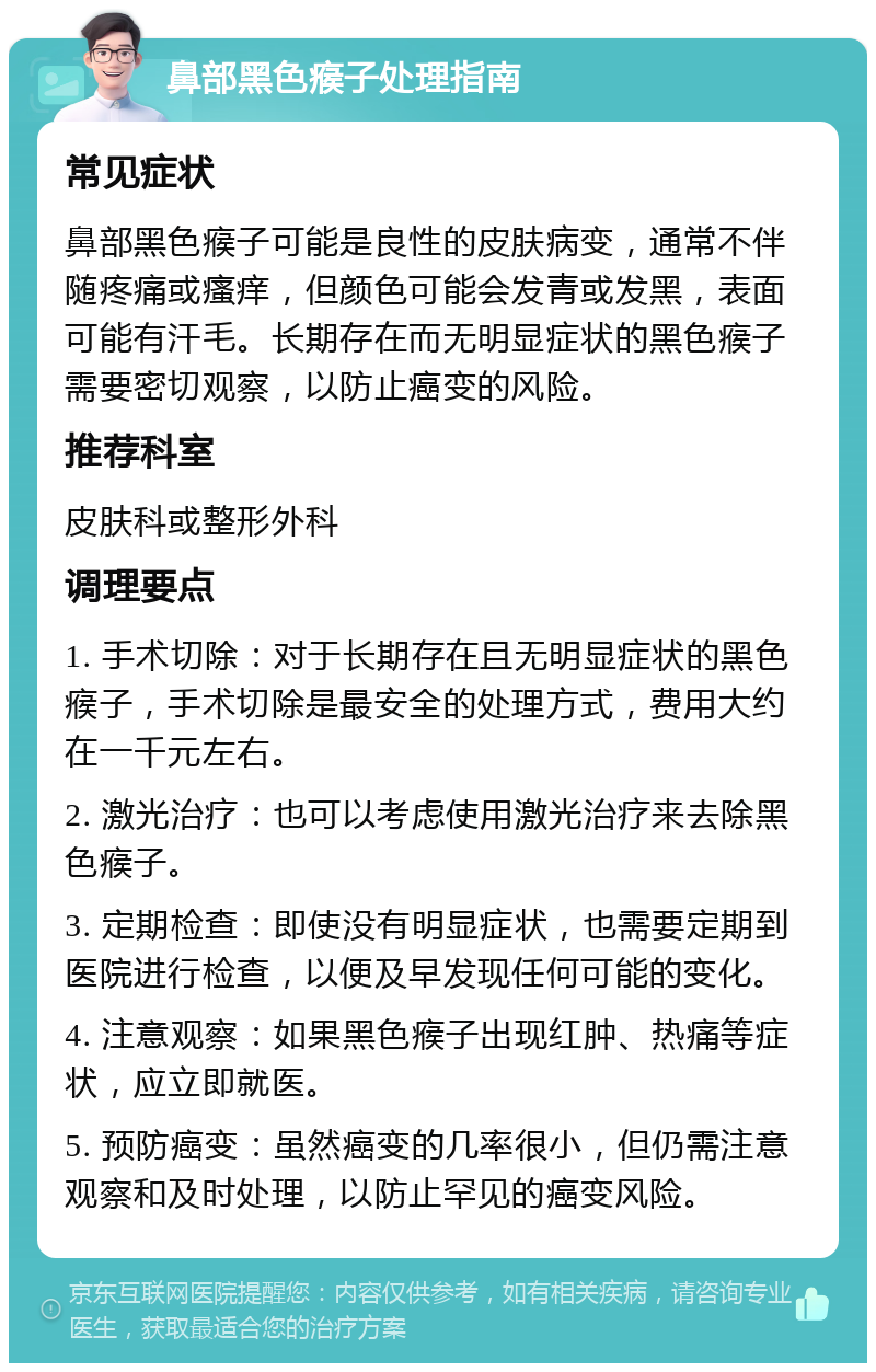 鼻部黑色瘊子处理指南 常见症状 鼻部黑色瘊子可能是良性的皮肤病变，通常不伴随疼痛或瘙痒，但颜色可能会发青或发黑，表面可能有汗毛。长期存在而无明显症状的黑色瘊子需要密切观察，以防止癌变的风险。 推荐科室 皮肤科或整形外科 调理要点 1. 手术切除：对于长期存在且无明显症状的黑色瘊子，手术切除是最安全的处理方式，费用大约在一千元左右。 2. 激光治疗：也可以考虑使用激光治疗来去除黑色瘊子。 3. 定期检查：即使没有明显症状，也需要定期到医院进行检查，以便及早发现任何可能的变化。 4. 注意观察：如果黑色瘊子出现红肿、热痛等症状，应立即就医。 5. 预防癌变：虽然癌变的几率很小，但仍需注意观察和及时处理，以防止罕见的癌变风险。