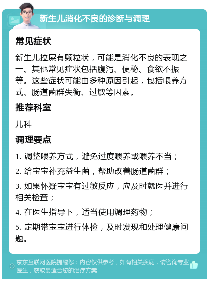 新生儿消化不良的诊断与调理 常见症状 新生儿拉屎有颗粒状，可能是消化不良的表现之一。其他常见症状包括腹泻、便秘、食欲不振等。这些症状可能由多种原因引起，包括喂养方式、肠道菌群失衡、过敏等因素。 推荐科室 儿科 调理要点 1. 调整喂养方式，避免过度喂养或喂养不当； 2. 给宝宝补充益生菌，帮助改善肠道菌群； 3. 如果怀疑宝宝有过敏反应，应及时就医并进行相关检查； 4. 在医生指导下，适当使用调理药物； 5. 定期带宝宝进行体检，及时发现和处理健康问题。