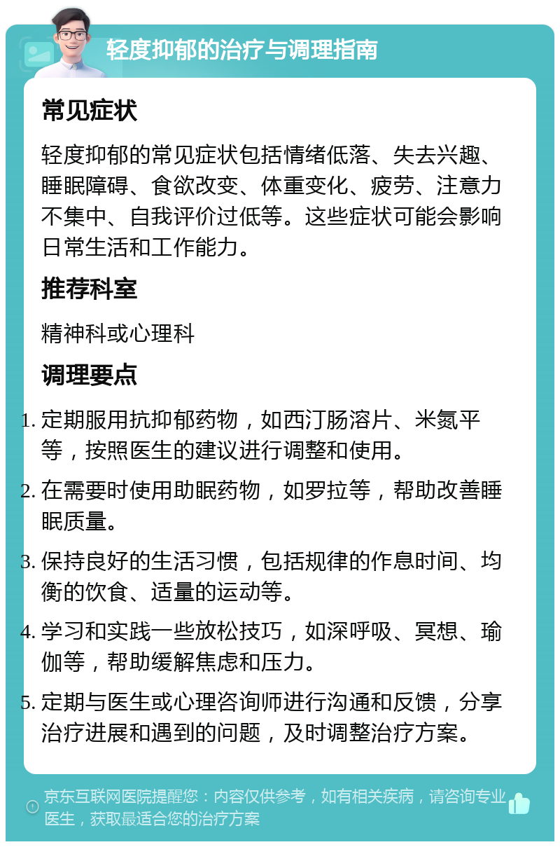 轻度抑郁的治疗与调理指南 常见症状 轻度抑郁的常见症状包括情绪低落、失去兴趣、睡眠障碍、食欲改变、体重变化、疲劳、注意力不集中、自我评价过低等。这些症状可能会影响日常生活和工作能力。 推荐科室 精神科或心理科 调理要点 定期服用抗抑郁药物，如西汀肠溶片、米氮平等，按照医生的建议进行调整和使用。 在需要时使用助眠药物，如罗拉等，帮助改善睡眠质量。 保持良好的生活习惯，包括规律的作息时间、均衡的饮食、适量的运动等。 学习和实践一些放松技巧，如深呼吸、冥想、瑜伽等，帮助缓解焦虑和压力。 定期与医生或心理咨询师进行沟通和反馈，分享治疗进展和遇到的问题，及时调整治疗方案。