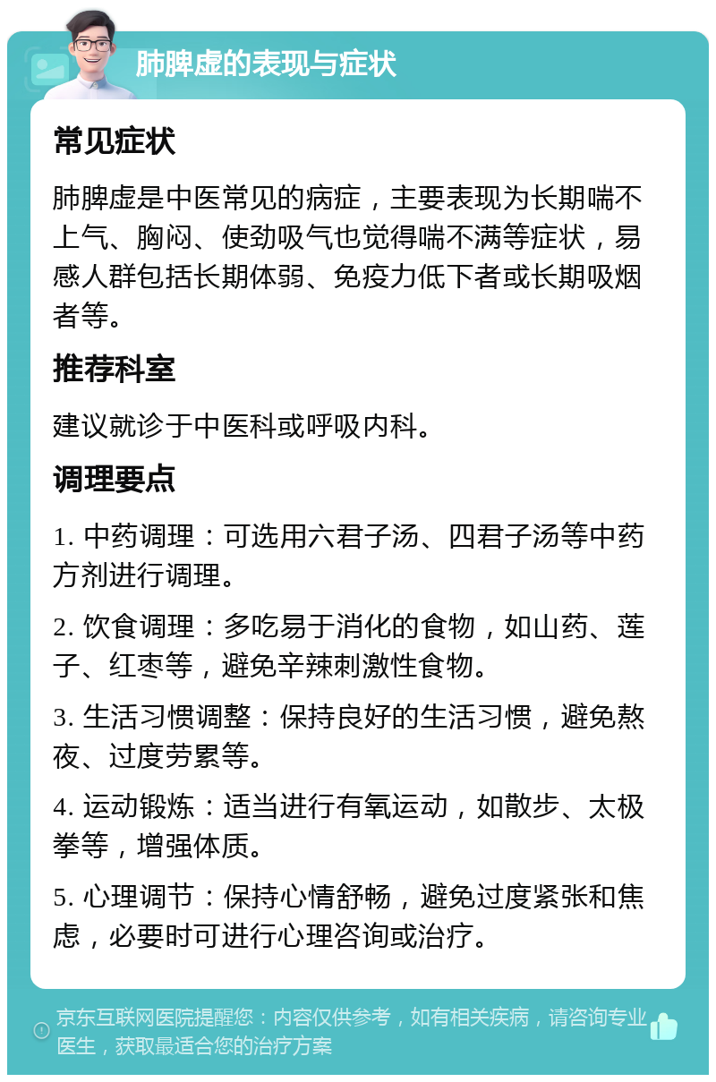 肺脾虚的表现与症状 常见症状 肺脾虚是中医常见的病症，主要表现为长期喘不上气、胸闷、使劲吸气也觉得喘不满等症状，易感人群包括长期体弱、免疫力低下者或长期吸烟者等。 推荐科室 建议就诊于中医科或呼吸内科。 调理要点 1. 中药调理：可选用六君子汤、四君子汤等中药方剂进行调理。 2. 饮食调理：多吃易于消化的食物，如山药、莲子、红枣等，避免辛辣刺激性食物。 3. 生活习惯调整：保持良好的生活习惯，避免熬夜、过度劳累等。 4. 运动锻炼：适当进行有氧运动，如散步、太极拳等，增强体质。 5. 心理调节：保持心情舒畅，避免过度紧张和焦虑，必要时可进行心理咨询或治疗。