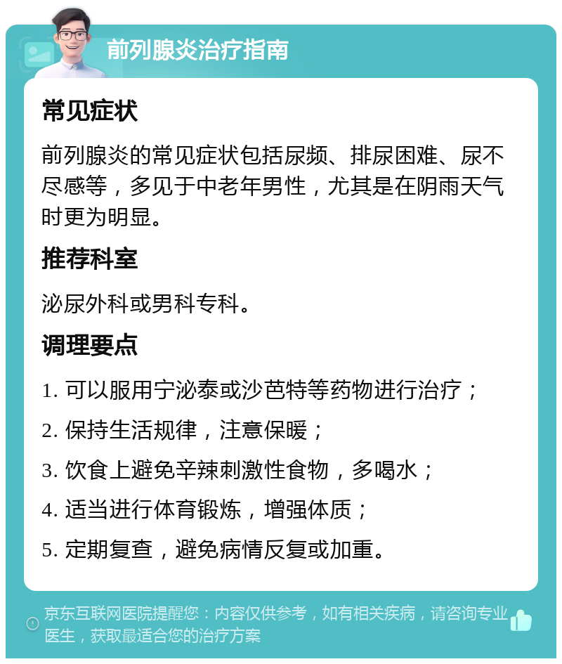 前列腺炎治疗指南 常见症状 前列腺炎的常见症状包括尿频、排尿困难、尿不尽感等，多见于中老年男性，尤其是在阴雨天气时更为明显。 推荐科室 泌尿外科或男科专科。 调理要点 1. 可以服用宁泌泰或沙芭特等药物进行治疗； 2. 保持生活规律，注意保暖； 3. 饮食上避免辛辣刺激性食物，多喝水； 4. 适当进行体育锻炼，增强体质； 5. 定期复查，避免病情反复或加重。