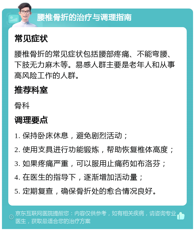 腰椎骨折的治疗与调理指南 常见症状 腰椎骨折的常见症状包括腰部疼痛、不能弯腰、下肢无力麻木等。易感人群主要是老年人和从事高风险工作的人群。 推荐科室 骨科 调理要点 1. 保持卧床休息，避免剧烈活动； 2. 使用支具进行功能锻炼，帮助恢复椎体高度； 3. 如果疼痛严重，可以服用止痛药如布洛芬； 4. 在医生的指导下，逐渐增加活动量； 5. 定期复查，确保骨折处的愈合情况良好。