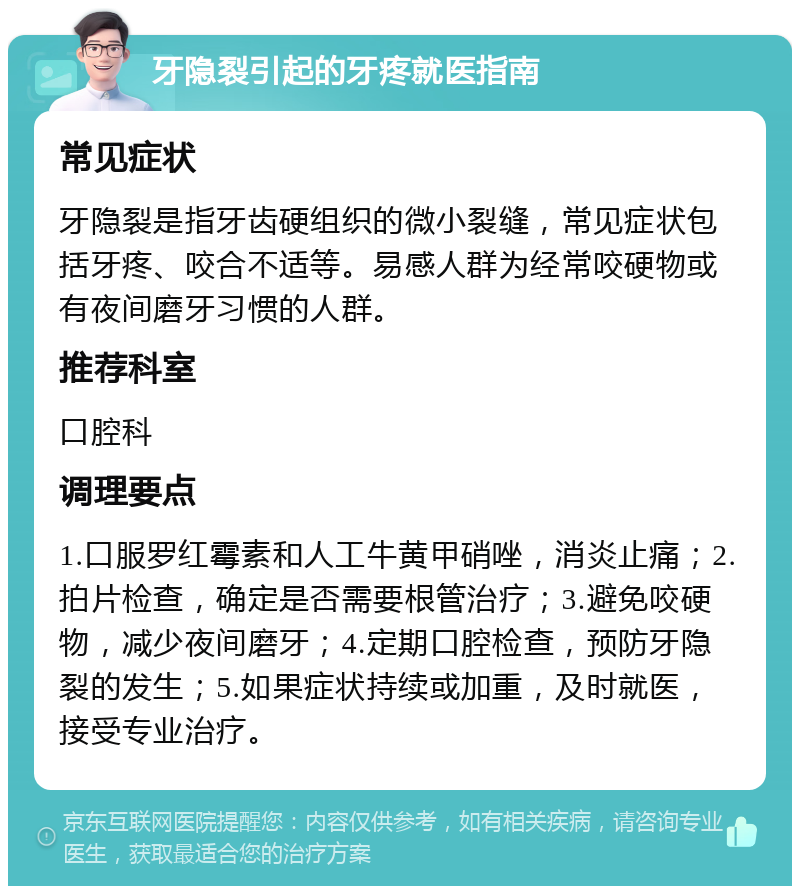 牙隐裂引起的牙疼就医指南 常见症状 牙隐裂是指牙齿硬组织的微小裂缝，常见症状包括牙疼、咬合不适等。易感人群为经常咬硬物或有夜间磨牙习惯的人群。 推荐科室 口腔科 调理要点 1.口服罗红霉素和人工牛黄甲硝唑，消炎止痛；2.拍片检查，确定是否需要根管治疗；3.避免咬硬物，减少夜间磨牙；4.定期口腔检查，预防牙隐裂的发生；5.如果症状持续或加重，及时就医，接受专业治疗。