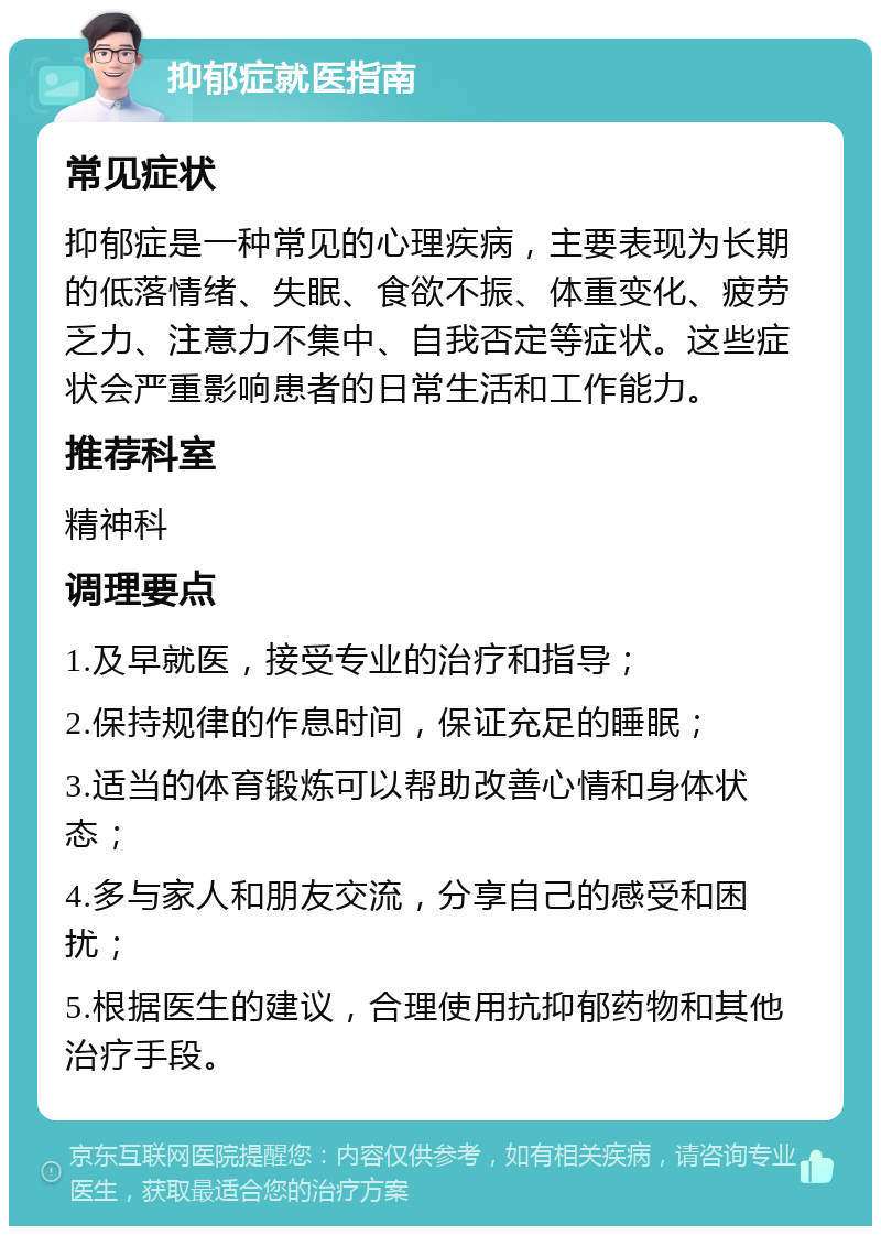 抑郁症就医指南 常见症状 抑郁症是一种常见的心理疾病，主要表现为长期的低落情绪、失眠、食欲不振、体重变化、疲劳乏力、注意力不集中、自我否定等症状。这些症状会严重影响患者的日常生活和工作能力。 推荐科室 精神科 调理要点 1.及早就医，接受专业的治疗和指导； 2.保持规律的作息时间，保证充足的睡眠； 3.适当的体育锻炼可以帮助改善心情和身体状态； 4.多与家人和朋友交流，分享自己的感受和困扰； 5.根据医生的建议，合理使用抗抑郁药物和其他治疗手段。