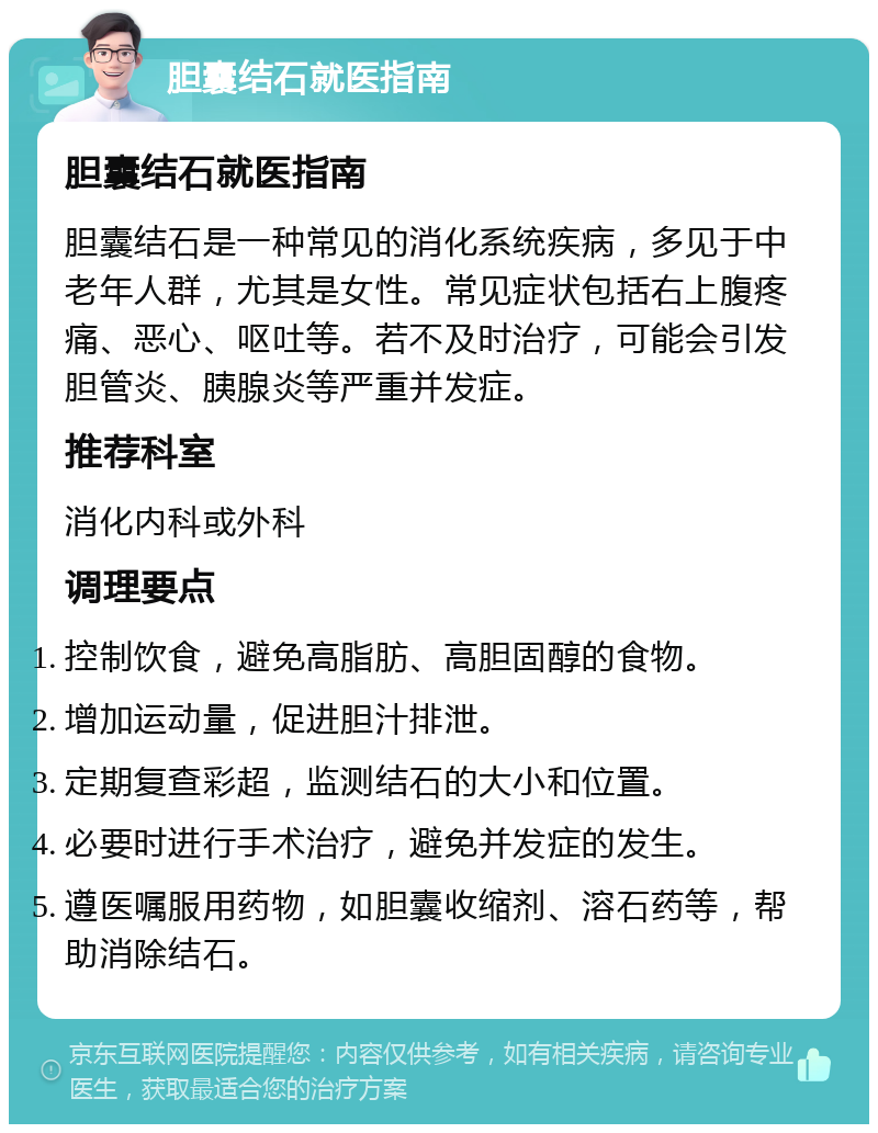 胆囊结石就医指南 胆囊结石就医指南 胆囊结石是一种常见的消化系统疾病，多见于中老年人群，尤其是女性。常见症状包括右上腹疼痛、恶心、呕吐等。若不及时治疗，可能会引发胆管炎、胰腺炎等严重并发症。 推荐科室 消化内科或外科 调理要点 控制饮食，避免高脂肪、高胆固醇的食物。 增加运动量，促进胆汁排泄。 定期复查彩超，监测结石的大小和位置。 必要时进行手术治疗，避免并发症的发生。 遵医嘱服用药物，如胆囊收缩剂、溶石药等，帮助消除结石。