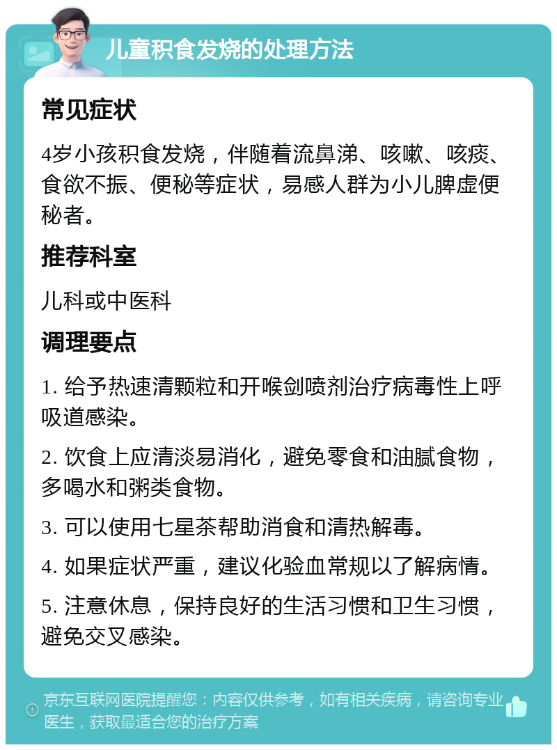 儿童积食发烧的处理方法 常见症状 4岁小孩积食发烧，伴随着流鼻涕、咳嗽、咳痰、食欲不振、便秘等症状，易感人群为小儿脾虚便秘者。 推荐科室 儿科或中医科 调理要点 1. 给予热速清颗粒和开喉剑喷剂治疗病毒性上呼吸道感染。 2. 饮食上应清淡易消化，避免零食和油腻食物，多喝水和粥类食物。 3. 可以使用七星茶帮助消食和清热解毒。 4. 如果症状严重，建议化验血常规以了解病情。 5. 注意休息，保持良好的生活习惯和卫生习惯，避免交叉感染。