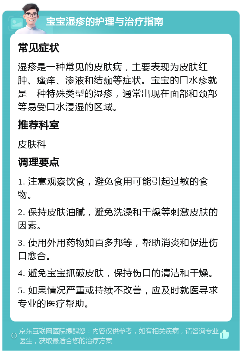 宝宝湿疹的护理与治疗指南 常见症状 湿疹是一种常见的皮肤病，主要表现为皮肤红肿、瘙痒、渗液和结痂等症状。宝宝的口水疹就是一种特殊类型的湿疹，通常出现在面部和颈部等易受口水浸湿的区域。 推荐科室 皮肤科 调理要点 1. 注意观察饮食，避免食用可能引起过敏的食物。 2. 保持皮肤油腻，避免洗澡和干燥等刺激皮肤的因素。 3. 使用外用药物如百多邦等，帮助消炎和促进伤口愈合。 4. 避免宝宝抓破皮肤，保持伤口的清洁和干燥。 5. 如果情况严重或持续不改善，应及时就医寻求专业的医疗帮助。