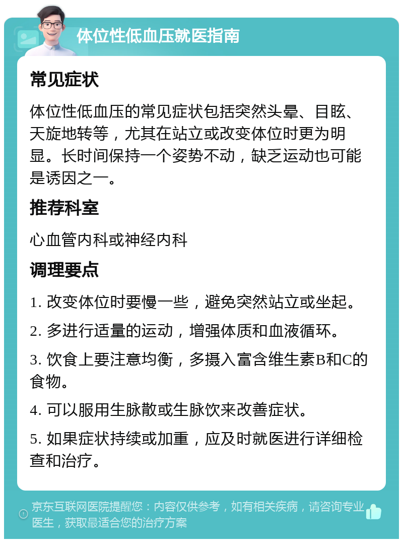 体位性低血压就医指南 常见症状 体位性低血压的常见症状包括突然头晕、目眩、天旋地转等，尤其在站立或改变体位时更为明显。长时间保持一个姿势不动，缺乏运动也可能是诱因之一。 推荐科室 心血管内科或神经内科 调理要点 1. 改变体位时要慢一些，避免突然站立或坐起。 2. 多进行适量的运动，增强体质和血液循环。 3. 饮食上要注意均衡，多摄入富含维生素B和C的食物。 4. 可以服用生脉散或生脉饮来改善症状。 5. 如果症状持续或加重，应及时就医进行详细检查和治疗。