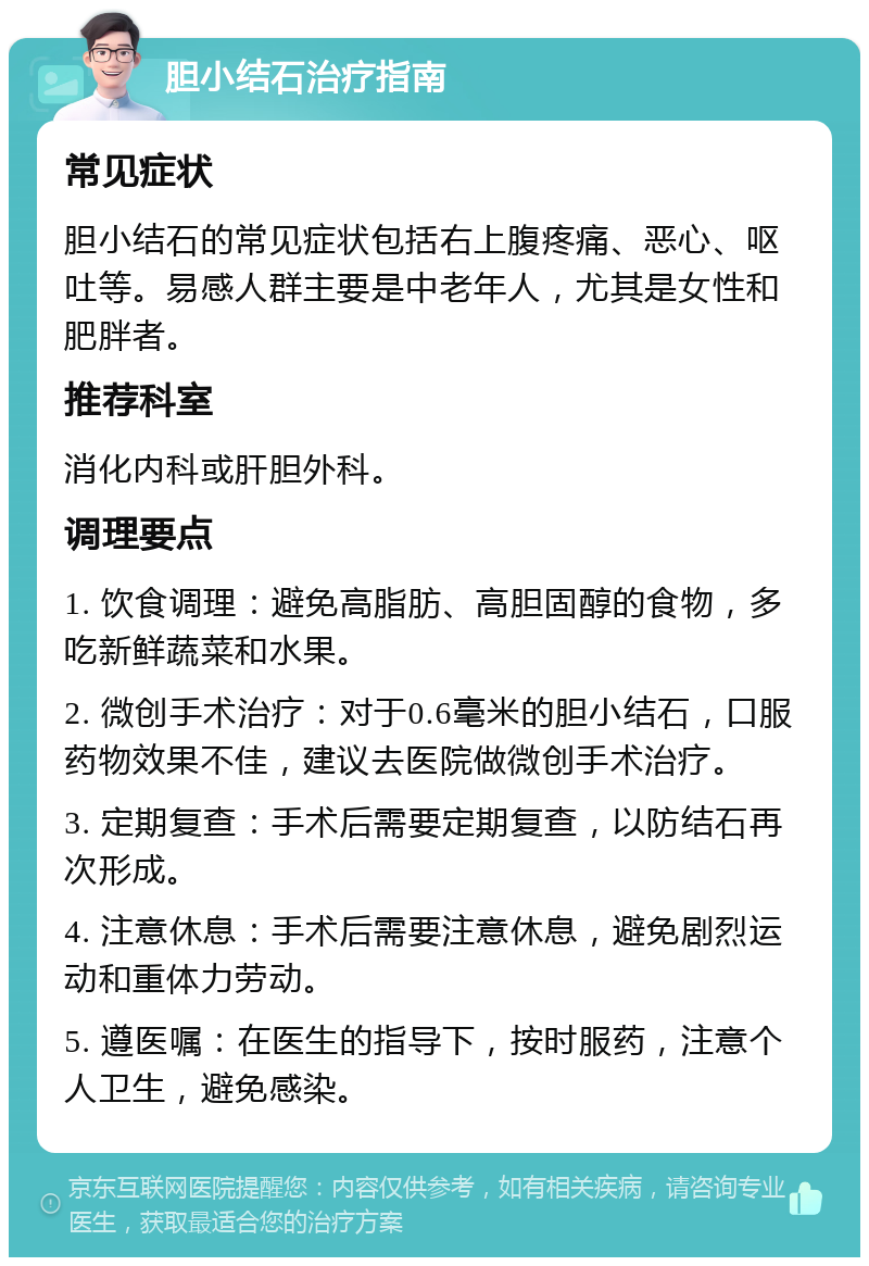 胆小结石治疗指南 常见症状 胆小结石的常见症状包括右上腹疼痛、恶心、呕吐等。易感人群主要是中老年人，尤其是女性和肥胖者。 推荐科室 消化内科或肝胆外科。 调理要点 1. 饮食调理：避免高脂肪、高胆固醇的食物，多吃新鲜蔬菜和水果。 2. 微创手术治疗：对于0.6毫米的胆小结石，口服药物效果不佳，建议去医院做微创手术治疗。 3. 定期复查：手术后需要定期复查，以防结石再次形成。 4. 注意休息：手术后需要注意休息，避免剧烈运动和重体力劳动。 5. 遵医嘱：在医生的指导下，按时服药，注意个人卫生，避免感染。