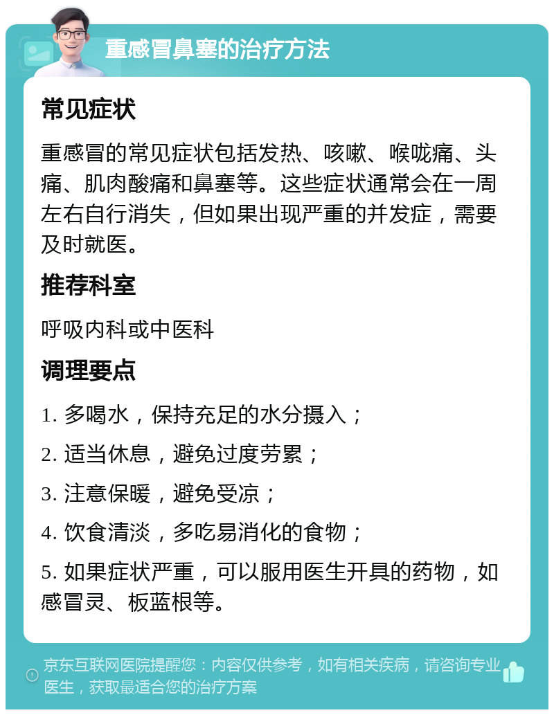 重感冒鼻塞的治疗方法 常见症状 重感冒的常见症状包括发热、咳嗽、喉咙痛、头痛、肌肉酸痛和鼻塞等。这些症状通常会在一周左右自行消失，但如果出现严重的并发症，需要及时就医。 推荐科室 呼吸内科或中医科 调理要点 1. 多喝水，保持充足的水分摄入； 2. 适当休息，避免过度劳累； 3. 注意保暖，避免受凉； 4. 饮食清淡，多吃易消化的食物； 5. 如果症状严重，可以服用医生开具的药物，如感冒灵、板蓝根等。