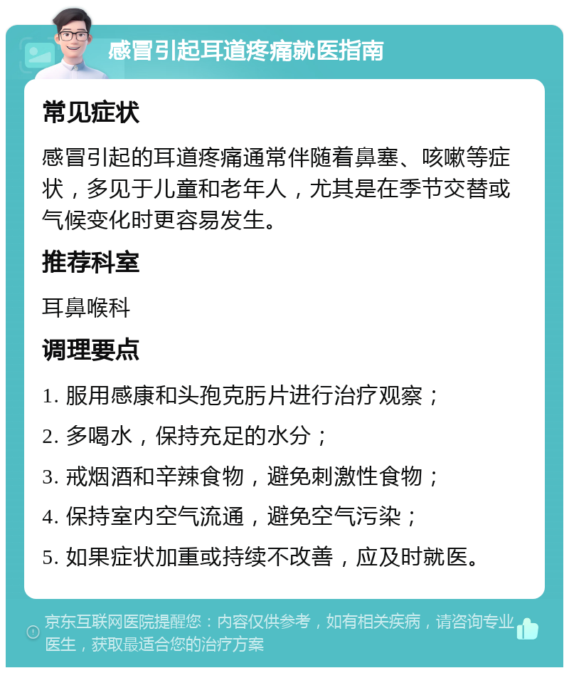 感冒引起耳道疼痛就医指南 常见症状 感冒引起的耳道疼痛通常伴随着鼻塞、咳嗽等症状，多见于儿童和老年人，尤其是在季节交替或气候变化时更容易发生。 推荐科室 耳鼻喉科 调理要点 1. 服用感康和头孢克肟片进行治疗观察； 2. 多喝水，保持充足的水分； 3. 戒烟酒和辛辣食物，避免刺激性食物； 4. 保持室内空气流通，避免空气污染； 5. 如果症状加重或持续不改善，应及时就医。