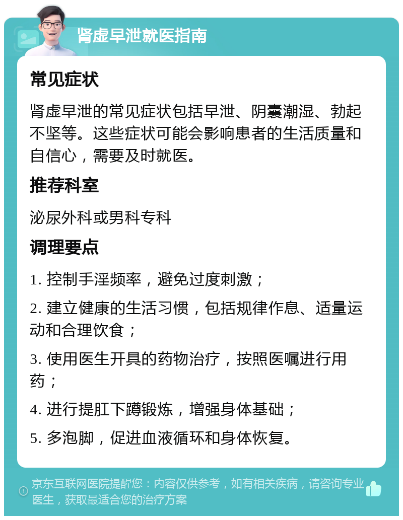 肾虚早泄就医指南 常见症状 肾虚早泄的常见症状包括早泄、阴囊潮湿、勃起不坚等。这些症状可能会影响患者的生活质量和自信心，需要及时就医。 推荐科室 泌尿外科或男科专科 调理要点 1. 控制手淫频率，避免过度刺激； 2. 建立健康的生活习惯，包括规律作息、适量运动和合理饮食； 3. 使用医生开具的药物治疗，按照医嘱进行用药； 4. 进行提肛下蹲锻炼，增强身体基础； 5. 多泡脚，促进血液循环和身体恢复。