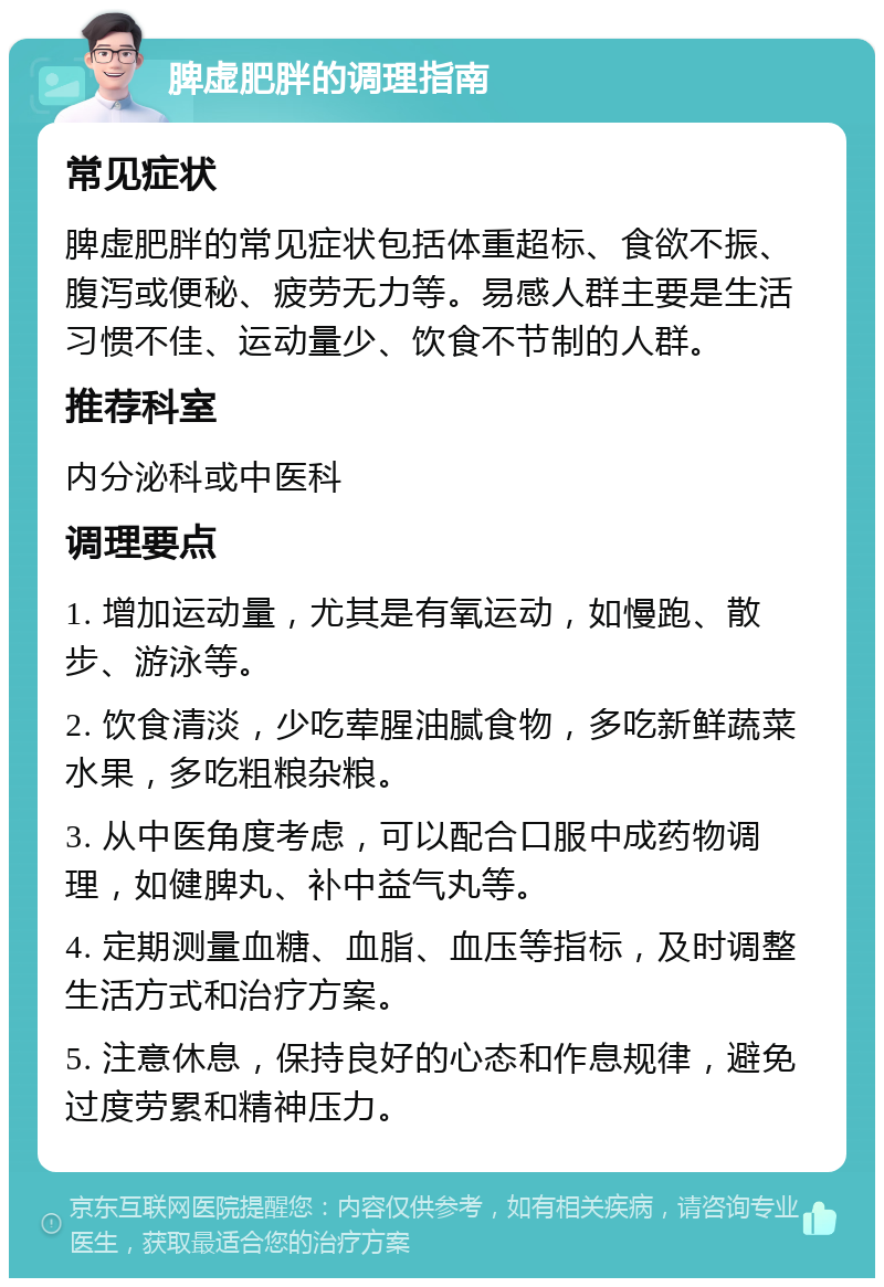 脾虚肥胖的调理指南 常见症状 脾虚肥胖的常见症状包括体重超标、食欲不振、腹泻或便秘、疲劳无力等。易感人群主要是生活习惯不佳、运动量少、饮食不节制的人群。 推荐科室 内分泌科或中医科 调理要点 1. 增加运动量，尤其是有氧运动，如慢跑、散步、游泳等。 2. 饮食清淡，少吃荤腥油腻食物，多吃新鲜蔬菜水果，多吃粗粮杂粮。 3. 从中医角度考虑，可以配合口服中成药物调理，如健脾丸、补中益气丸等。 4. 定期测量血糖、血脂、血压等指标，及时调整生活方式和治疗方案。 5. 注意休息，保持良好的心态和作息规律，避免过度劳累和精神压力。