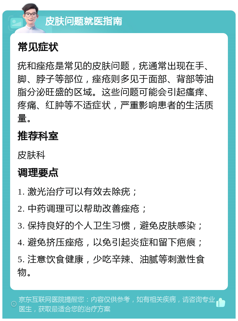 皮肤问题就医指南 常见症状 疣和痤疮是常见的皮肤问题，疣通常出现在手、脚、脖子等部位，痤疮则多见于面部、背部等油脂分泌旺盛的区域。这些问题可能会引起瘙痒、疼痛、红肿等不适症状，严重影响患者的生活质量。 推荐科室 皮肤科 调理要点 1. 激光治疗可以有效去除疣； 2. 中药调理可以帮助改善痤疮； 3. 保持良好的个人卫生习惯，避免皮肤感染； 4. 避免挤压痤疮，以免引起炎症和留下疤痕； 5. 注意饮食健康，少吃辛辣、油腻等刺激性食物。