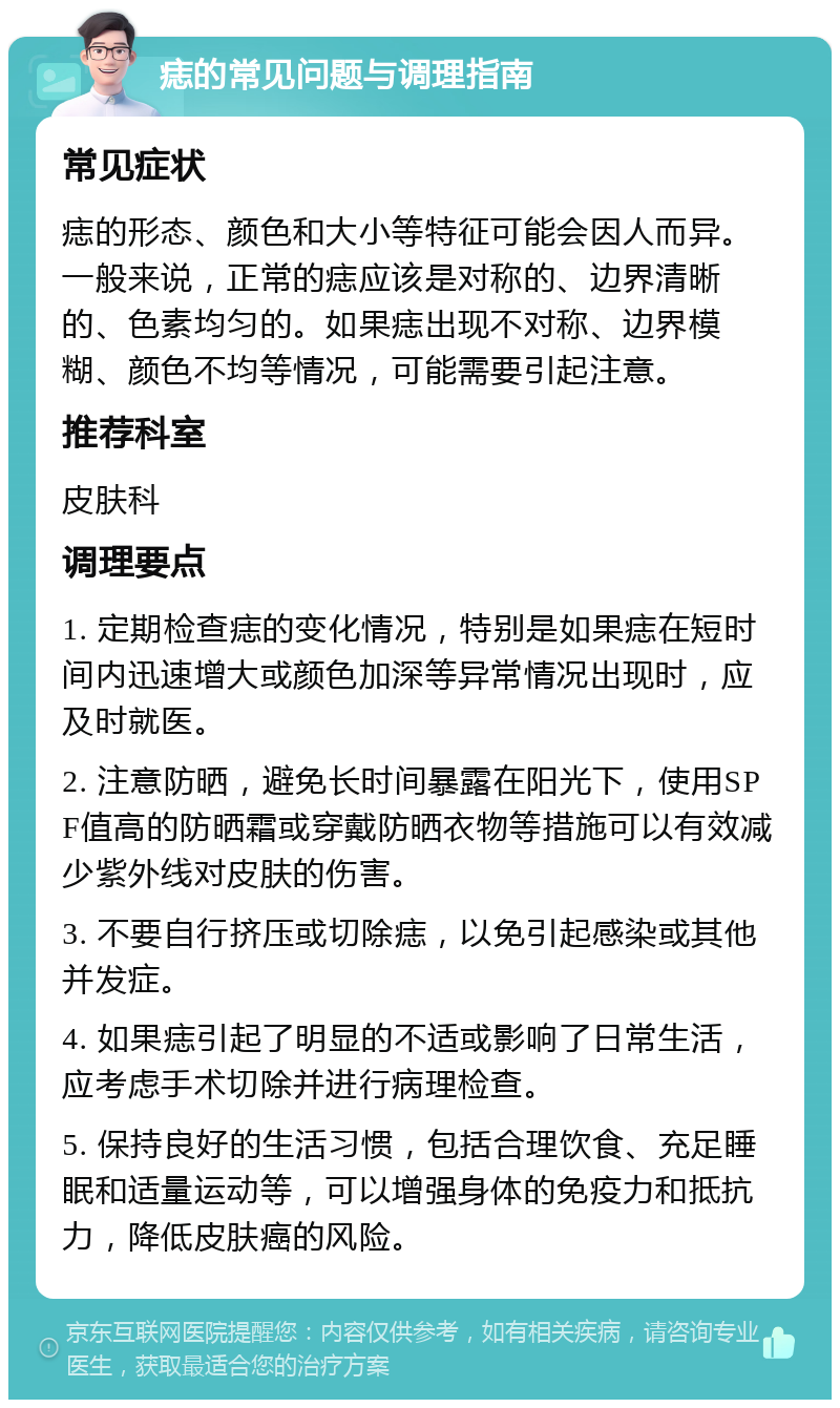 痣的常见问题与调理指南 常见症状 痣的形态、颜色和大小等特征可能会因人而异。一般来说，正常的痣应该是对称的、边界清晰的、色素均匀的。如果痣出现不对称、边界模糊、颜色不均等情况，可能需要引起注意。 推荐科室 皮肤科 调理要点 1. 定期检查痣的变化情况，特别是如果痣在短时间内迅速增大或颜色加深等异常情况出现时，应及时就医。 2. 注意防晒，避免长时间暴露在阳光下，使用SPF值高的防晒霜或穿戴防晒衣物等措施可以有效减少紫外线对皮肤的伤害。 3. 不要自行挤压或切除痣，以免引起感染或其他并发症。 4. 如果痣引起了明显的不适或影响了日常生活，应考虑手术切除并进行病理检查。 5. 保持良好的生活习惯，包括合理饮食、充足睡眠和适量运动等，可以增强身体的免疫力和抵抗力，降低皮肤癌的风险。