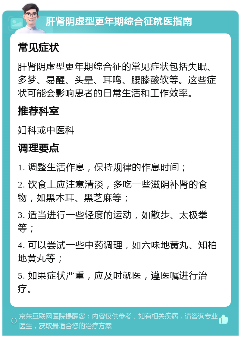 肝肾阴虚型更年期综合征就医指南 常见症状 肝肾阴虚型更年期综合征的常见症状包括失眠、多梦、易醒、头晕、耳鸣、腰膝酸软等。这些症状可能会影响患者的日常生活和工作效率。 推荐科室 妇科或中医科 调理要点 1. 调整生活作息，保持规律的作息时间； 2. 饮食上应注意清淡，多吃一些滋阴补肾的食物，如黑木耳、黑芝麻等； 3. 适当进行一些轻度的运动，如散步、太极拳等； 4. 可以尝试一些中药调理，如六味地黄丸、知柏地黄丸等； 5. 如果症状严重，应及时就医，遵医嘱进行治疗。