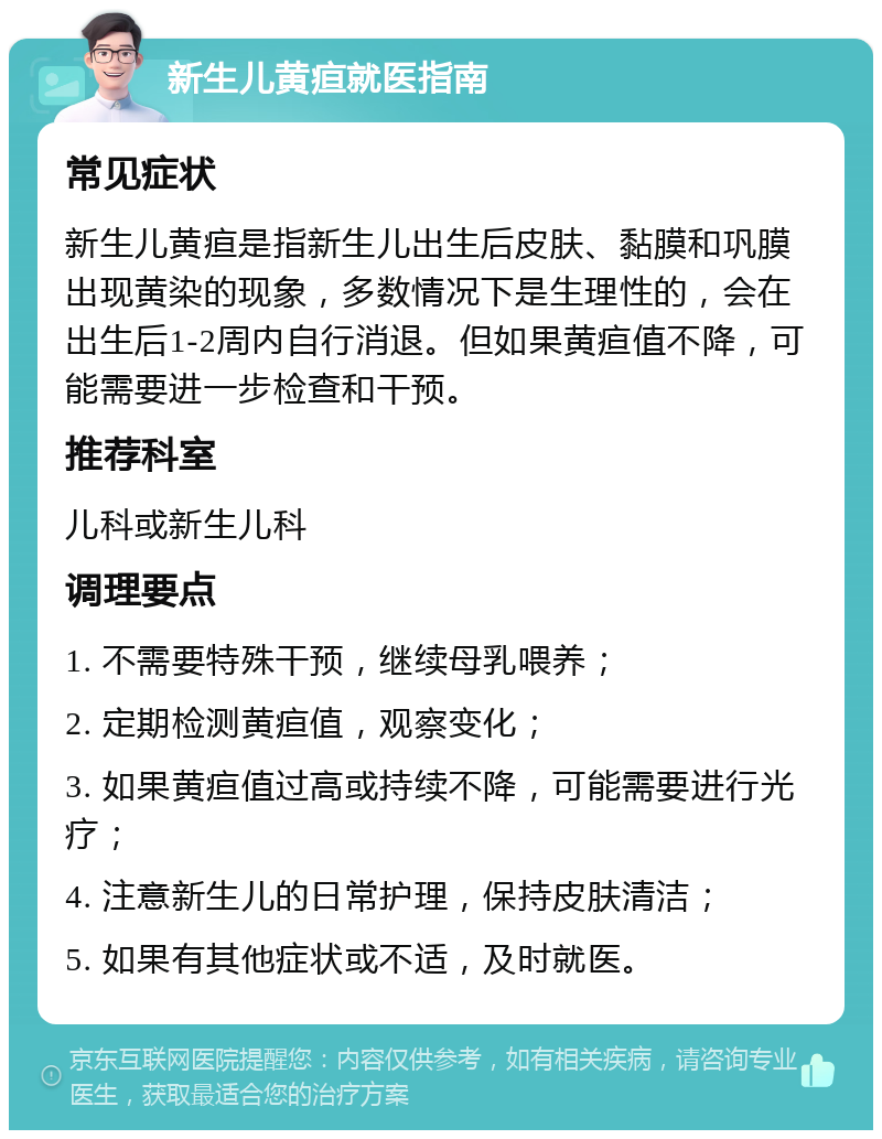 新生儿黄疸就医指南 常见症状 新生儿黄疸是指新生儿出生后皮肤、黏膜和巩膜出现黄染的现象，多数情况下是生理性的，会在出生后1-2周内自行消退。但如果黄疸值不降，可能需要进一步检查和干预。 推荐科室 儿科或新生儿科 调理要点 1. 不需要特殊干预，继续母乳喂养； 2. 定期检测黄疸值，观察变化； 3. 如果黄疸值过高或持续不降，可能需要进行光疗； 4. 注意新生儿的日常护理，保持皮肤清洁； 5. 如果有其他症状或不适，及时就医。