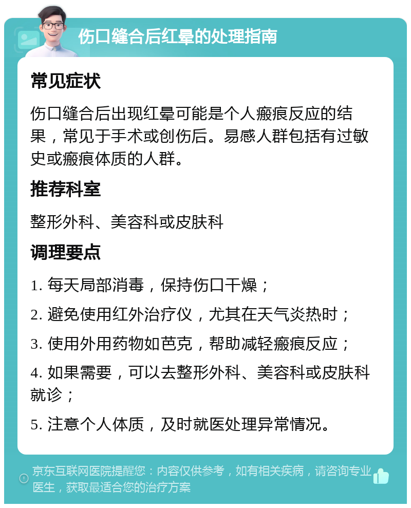 伤口缝合后红晕的处理指南 常见症状 伤口缝合后出现红晕可能是个人瘢痕反应的结果，常见于手术或创伤后。易感人群包括有过敏史或瘢痕体质的人群。 推荐科室 整形外科、美容科或皮肤科 调理要点 1. 每天局部消毒，保持伤口干燥； 2. 避免使用红外治疗仪，尤其在天气炎热时； 3. 使用外用药物如芭克，帮助减轻瘢痕反应； 4. 如果需要，可以去整形外科、美容科或皮肤科就诊； 5. 注意个人体质，及时就医处理异常情况。