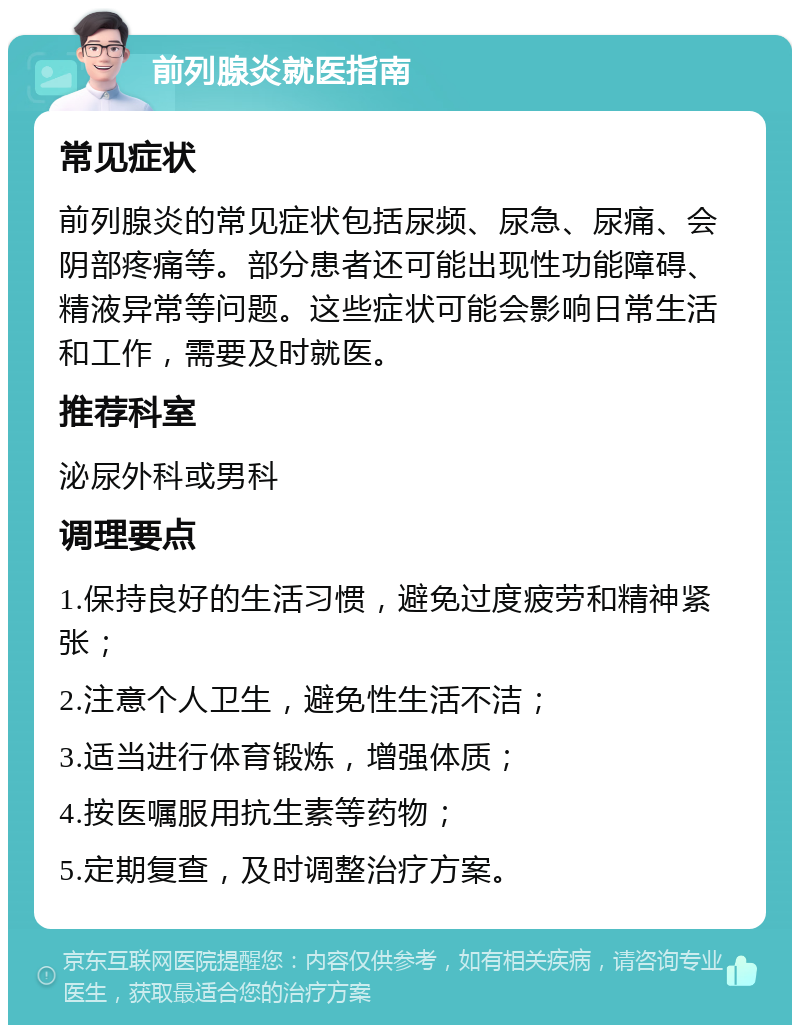 前列腺炎就医指南 常见症状 前列腺炎的常见症状包括尿频、尿急、尿痛、会阴部疼痛等。部分患者还可能出现性功能障碍、精液异常等问题。这些症状可能会影响日常生活和工作，需要及时就医。 推荐科室 泌尿外科或男科 调理要点 1.保持良好的生活习惯，避免过度疲劳和精神紧张； 2.注意个人卫生，避免性生活不洁； 3.适当进行体育锻炼，增强体质； 4.按医嘱服用抗生素等药物； 5.定期复查，及时调整治疗方案。