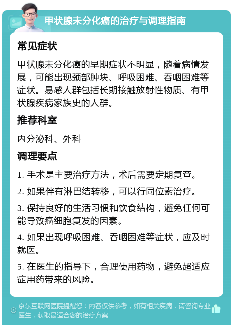 甲状腺未分化癌的治疗与调理指南 常见症状 甲状腺未分化癌的早期症状不明显，随着病情发展，可能出现颈部肿块、呼吸困难、吞咽困难等症状。易感人群包括长期接触放射性物质、有甲状腺疾病家族史的人群。 推荐科室 内分泌科、外科 调理要点 1. 手术是主要治疗方法，术后需要定期复查。 2. 如果伴有淋巴结转移，可以行同位素治疗。 3. 保持良好的生活习惯和饮食结构，避免任何可能导致癌细胞复发的因素。 4. 如果出现呼吸困难、吞咽困难等症状，应及时就医。 5. 在医生的指导下，合理使用药物，避免超适应症用药带来的风险。