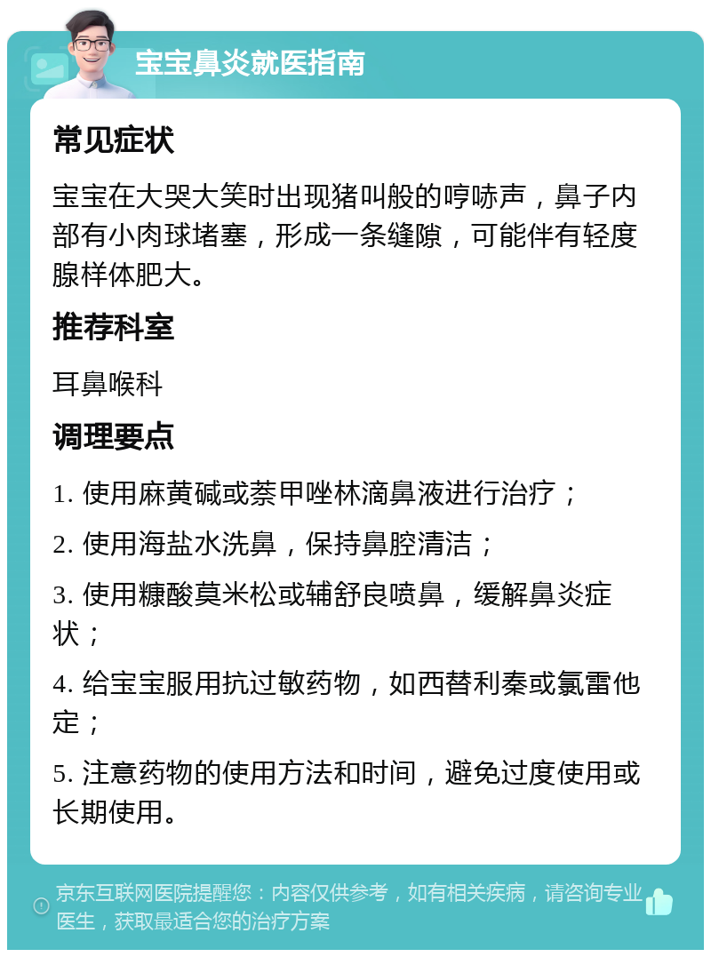 宝宝鼻炎就医指南 常见症状 宝宝在大哭大笑时出现猪叫般的哼哧声，鼻子内部有小肉球堵塞，形成一条缝隙，可能伴有轻度腺样体肥大。 推荐科室 耳鼻喉科 调理要点 1. 使用麻黄碱或萘甲唑林滴鼻液进行治疗； 2. 使用海盐水洗鼻，保持鼻腔清洁； 3. 使用糠酸莫米松或辅舒良喷鼻，缓解鼻炎症状； 4. 给宝宝服用抗过敏药物，如西替利秦或氯雷他定； 5. 注意药物的使用方法和时间，避免过度使用或长期使用。