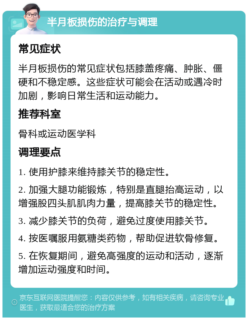 半月板损伤的治疗与调理 常见症状 半月板损伤的常见症状包括膝盖疼痛、肿胀、僵硬和不稳定感。这些症状可能会在活动或遇冷时加剧，影响日常生活和运动能力。 推荐科室 骨科或运动医学科 调理要点 1. 使用护膝来维持膝关节的稳定性。 2. 加强大腿功能锻炼，特别是直腿抬高运动，以增强股四头肌肌肉力量，提高膝关节的稳定性。 3. 减少膝关节的负荷，避免过度使用膝关节。 4. 按医嘱服用氨糖类药物，帮助促进软骨修复。 5. 在恢复期间，避免高强度的运动和活动，逐渐增加运动强度和时间。