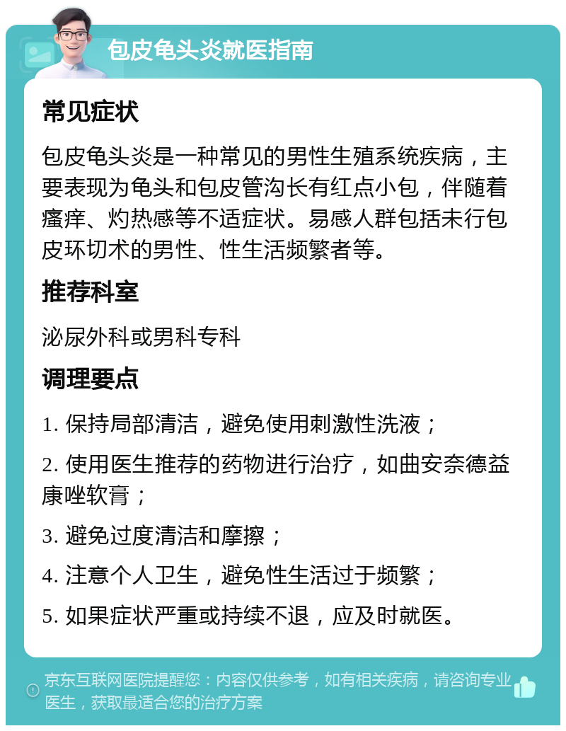 包皮龟头炎就医指南 常见症状 包皮龟头炎是一种常见的男性生殖系统疾病，主要表现为龟头和包皮管沟长有红点小包，伴随着瘙痒、灼热感等不适症状。易感人群包括未行包皮环切术的男性、性生活频繁者等。 推荐科室 泌尿外科或男科专科 调理要点 1. 保持局部清洁，避免使用刺激性洗液； 2. 使用医生推荐的药物进行治疗，如曲安奈德益康唑软膏； 3. 避免过度清洁和摩擦； 4. 注意个人卫生，避免性生活过于频繁； 5. 如果症状严重或持续不退，应及时就医。