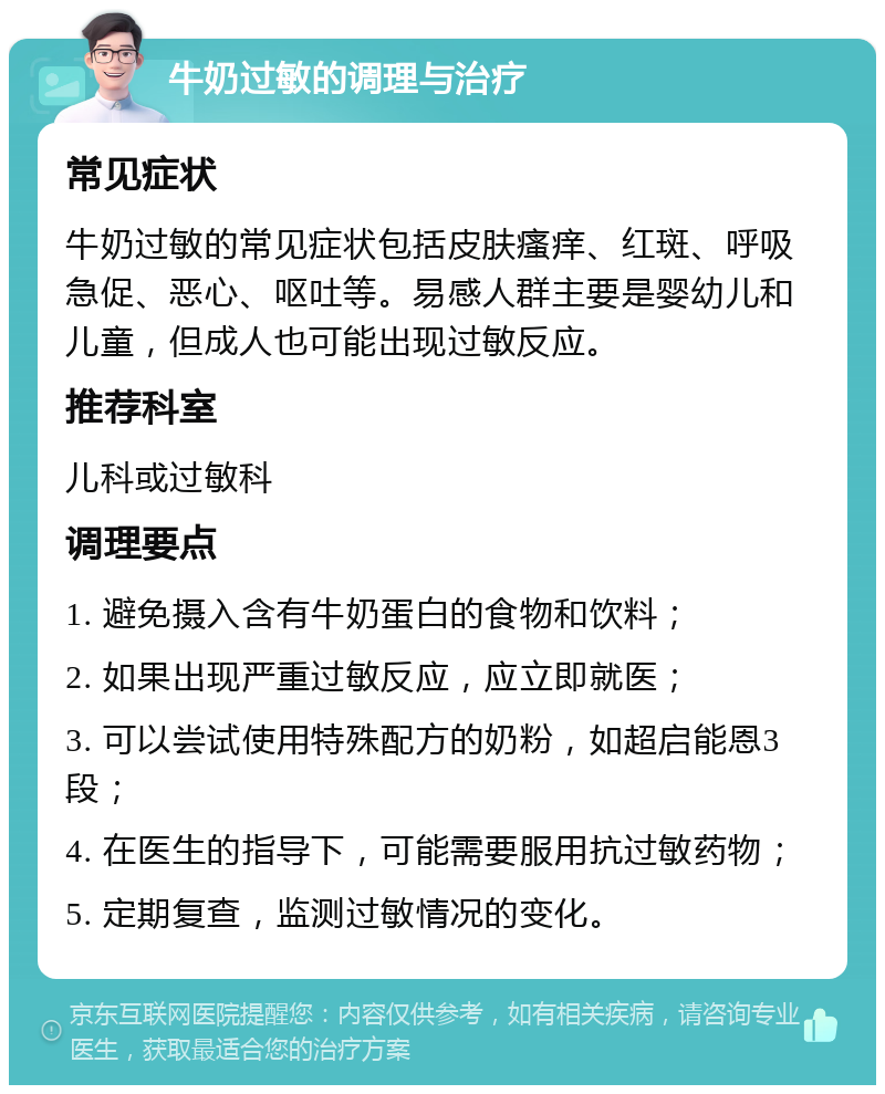 牛奶过敏的调理与治疗 常见症状 牛奶过敏的常见症状包括皮肤瘙痒、红斑、呼吸急促、恶心、呕吐等。易感人群主要是婴幼儿和儿童，但成人也可能出现过敏反应。 推荐科室 儿科或过敏科 调理要点 1. 避免摄入含有牛奶蛋白的食物和饮料； 2. 如果出现严重过敏反应，应立即就医； 3. 可以尝试使用特殊配方的奶粉，如超启能恩3段； 4. 在医生的指导下，可能需要服用抗过敏药物； 5. 定期复查，监测过敏情况的变化。