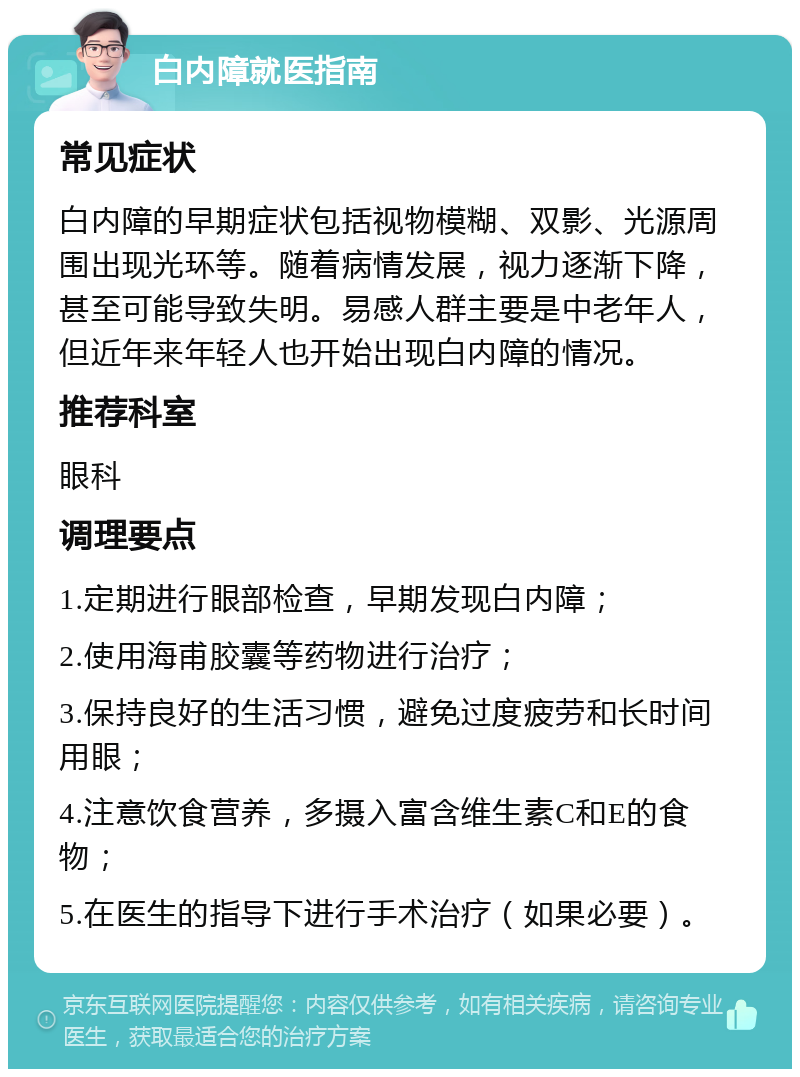 白内障就医指南 常见症状 白内障的早期症状包括视物模糊、双影、光源周围出现光环等。随着病情发展，视力逐渐下降，甚至可能导致失明。易感人群主要是中老年人，但近年来年轻人也开始出现白内障的情况。 推荐科室 眼科 调理要点 1.定期进行眼部检查，早期发现白内障； 2.使用海甫胶囊等药物进行治疗； 3.保持良好的生活习惯，避免过度疲劳和长时间用眼； 4.注意饮食营养，多摄入富含维生素C和E的食物； 5.在医生的指导下进行手术治疗（如果必要）。