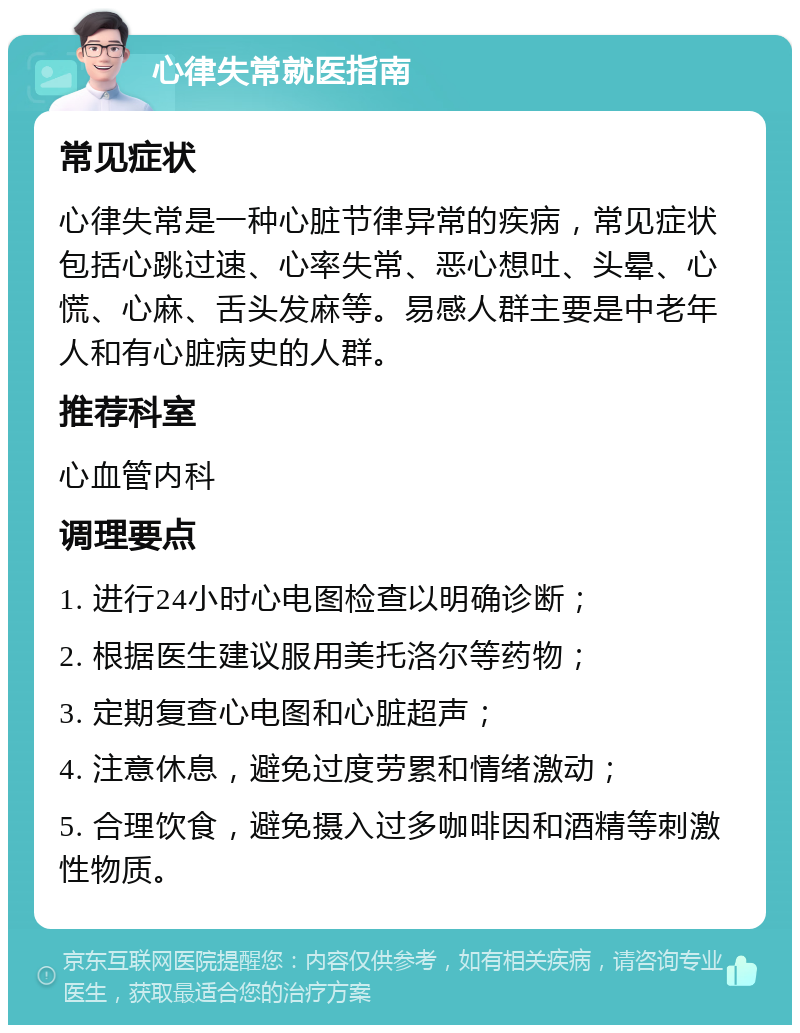 心律失常就医指南 常见症状 心律失常是一种心脏节律异常的疾病，常见症状包括心跳过速、心率失常、恶心想吐、头晕、心慌、心麻、舌头发麻等。易感人群主要是中老年人和有心脏病史的人群。 推荐科室 心血管内科 调理要点 1. 进行24小时心电图检查以明确诊断； 2. 根据医生建议服用美托洛尔等药物； 3. 定期复查心电图和心脏超声； 4. 注意休息，避免过度劳累和情绪激动； 5. 合理饮食，避免摄入过多咖啡因和酒精等刺激性物质。