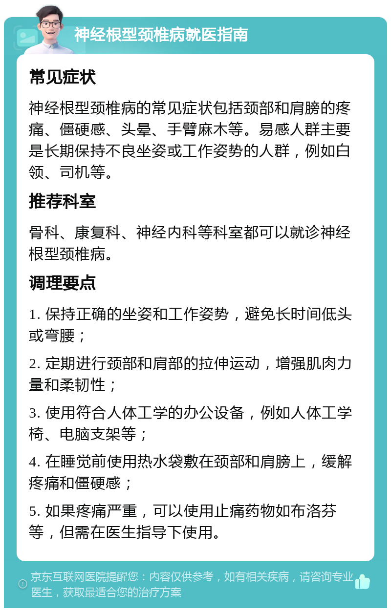 神经根型颈椎病就医指南 常见症状 神经根型颈椎病的常见症状包括颈部和肩膀的疼痛、僵硬感、头晕、手臂麻木等。易感人群主要是长期保持不良坐姿或工作姿势的人群，例如白领、司机等。 推荐科室 骨科、康复科、神经内科等科室都可以就诊神经根型颈椎病。 调理要点 1. 保持正确的坐姿和工作姿势，避免长时间低头或弯腰； 2. 定期进行颈部和肩部的拉伸运动，增强肌肉力量和柔韧性； 3. 使用符合人体工学的办公设备，例如人体工学椅、电脑支架等； 4. 在睡觉前使用热水袋敷在颈部和肩膀上，缓解疼痛和僵硬感； 5. 如果疼痛严重，可以使用止痛药物如布洛芬等，但需在医生指导下使用。