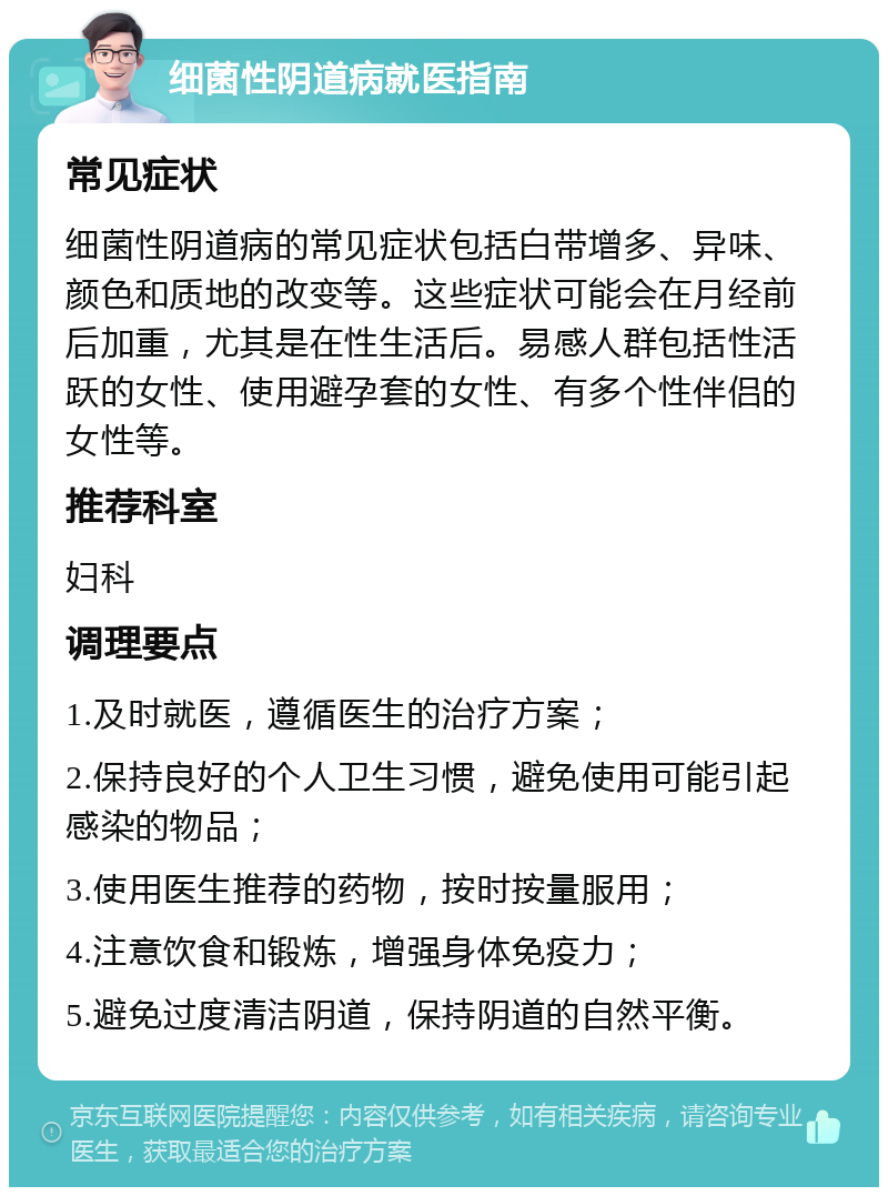 细菌性阴道病就医指南 常见症状 细菌性阴道病的常见症状包括白带增多、异味、颜色和质地的改变等。这些症状可能会在月经前后加重，尤其是在性生活后。易感人群包括性活跃的女性、使用避孕套的女性、有多个性伴侣的女性等。 推荐科室 妇科 调理要点 1.及时就医，遵循医生的治疗方案； 2.保持良好的个人卫生习惯，避免使用可能引起感染的物品； 3.使用医生推荐的药物，按时按量服用； 4.注意饮食和锻炼，增强身体免疫力； 5.避免过度清洁阴道，保持阴道的自然平衡。