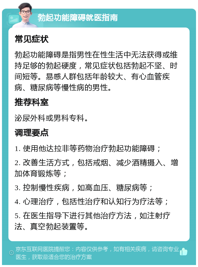 勃起功能障碍就医指南 常见症状 勃起功能障碍是指男性在性生活中无法获得或维持足够的勃起硬度，常见症状包括勃起不坚、时间短等。易感人群包括年龄较大、有心血管疾病、糖尿病等慢性病的男性。 推荐科室 泌尿外科或男科专科。 调理要点 1. 使用他达拉非等药物治疗勃起功能障碍； 2. 改善生活方式，包括戒烟、减少酒精摄入、增加体育锻炼等； 3. 控制慢性疾病，如高血压、糖尿病等； 4. 心理治疗，包括性治疗和认知行为疗法等； 5. 在医生指导下进行其他治疗方法，如注射疗法、真空勃起装置等。