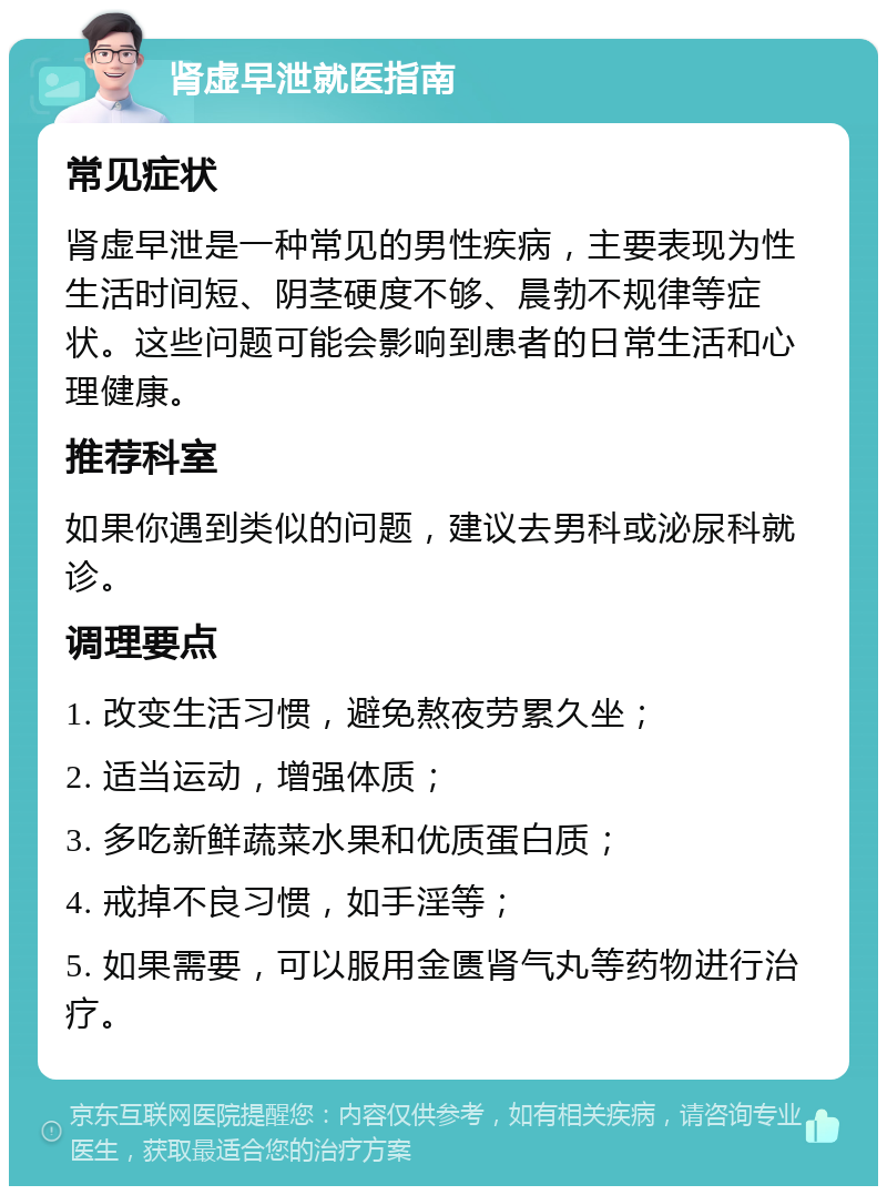 肾虚早泄就医指南 常见症状 肾虚早泄是一种常见的男性疾病，主要表现为性生活时间短、阴茎硬度不够、晨勃不规律等症状。这些问题可能会影响到患者的日常生活和心理健康。 推荐科室 如果你遇到类似的问题，建议去男科或泌尿科就诊。 调理要点 1. 改变生活习惯，避免熬夜劳累久坐； 2. 适当运动，增强体质； 3. 多吃新鲜蔬菜水果和优质蛋白质； 4. 戒掉不良习惯，如手淫等； 5. 如果需要，可以服用金匮肾气丸等药物进行治疗。