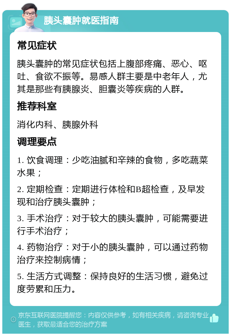 胰头囊肿就医指南 常见症状 胰头囊肿的常见症状包括上腹部疼痛、恶心、呕吐、食欲不振等。易感人群主要是中老年人，尤其是那些有胰腺炎、胆囊炎等疾病的人群。 推荐科室 消化内科、胰腺外科 调理要点 1. 饮食调理：少吃油腻和辛辣的食物，多吃蔬菜水果； 2. 定期检查：定期进行体检和B超检查，及早发现和治疗胰头囊肿； 3. 手术治疗：对于较大的胰头囊肿，可能需要进行手术治疗； 4. 药物治疗：对于小的胰头囊肿，可以通过药物治疗来控制病情； 5. 生活方式调整：保持良好的生活习惯，避免过度劳累和压力。