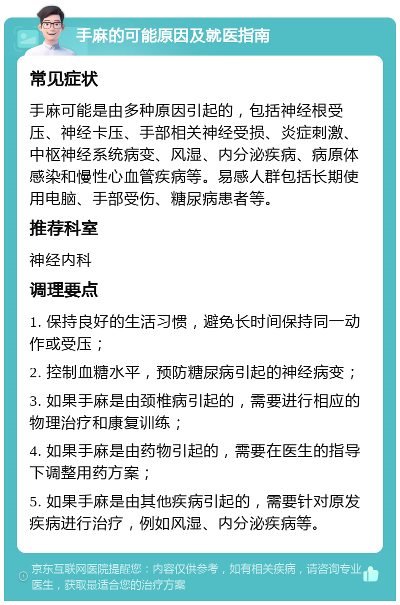 手麻的可能原因及就医指南 常见症状 手麻可能是由多种原因引起的，包括神经根受压、神经卡压、手部相关神经受损、炎症刺激、中枢神经系统病变、风湿、内分泌疾病、病原体感染和慢性心血管疾病等。易感人群包括长期使用电脑、手部受伤、糖尿病患者等。 推荐科室 神经内科 调理要点 1. 保持良好的生活习惯，避免长时间保持同一动作或受压； 2. 控制血糖水平，预防糖尿病引起的神经病变； 3. 如果手麻是由颈椎病引起的，需要进行相应的物理治疗和康复训练； 4. 如果手麻是由药物引起的，需要在医生的指导下调整用药方案； 5. 如果手麻是由其他疾病引起的，需要针对原发疾病进行治疗，例如风湿、内分泌疾病等。