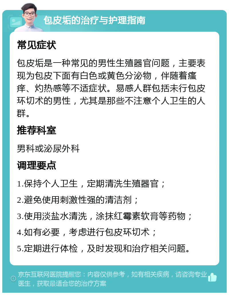 包皮垢的治疗与护理指南 常见症状 包皮垢是一种常见的男性生殖器官问题，主要表现为包皮下面有白色或黄色分泌物，伴随着瘙痒、灼热感等不适症状。易感人群包括未行包皮环切术的男性，尤其是那些不注意个人卫生的人群。 推荐科室 男科或泌尿外科 调理要点 1.保持个人卫生，定期清洗生殖器官； 2.避免使用刺激性强的清洁剂； 3.使用淡盐水清洗，涂抹红霉素软膏等药物； 4.如有必要，考虑进行包皮环切术； 5.定期进行体检，及时发现和治疗相关问题。