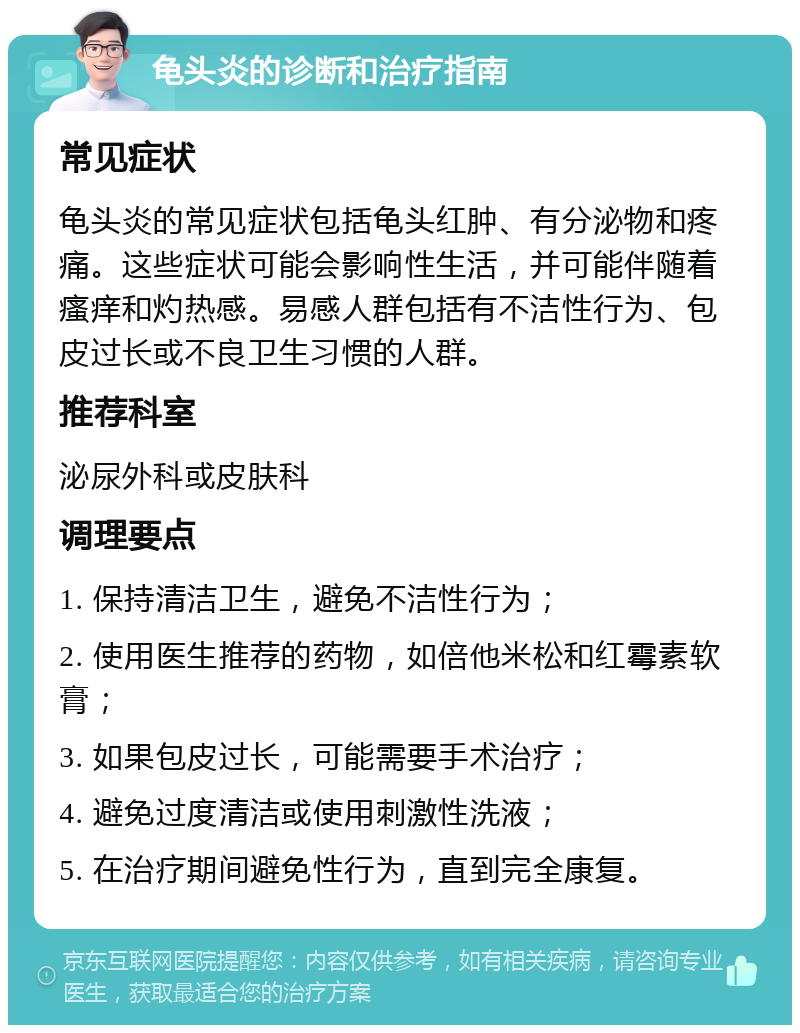 龟头炎的诊断和治疗指南 常见症状 龟头炎的常见症状包括龟头红肿、有分泌物和疼痛。这些症状可能会影响性生活，并可能伴随着瘙痒和灼热感。易感人群包括有不洁性行为、包皮过长或不良卫生习惯的人群。 推荐科室 泌尿外科或皮肤科 调理要点 1. 保持清洁卫生，避免不洁性行为； 2. 使用医生推荐的药物，如倍他米松和红霉素软膏； 3. 如果包皮过长，可能需要手术治疗； 4. 避免过度清洁或使用刺激性洗液； 5. 在治疗期间避免性行为，直到完全康复。