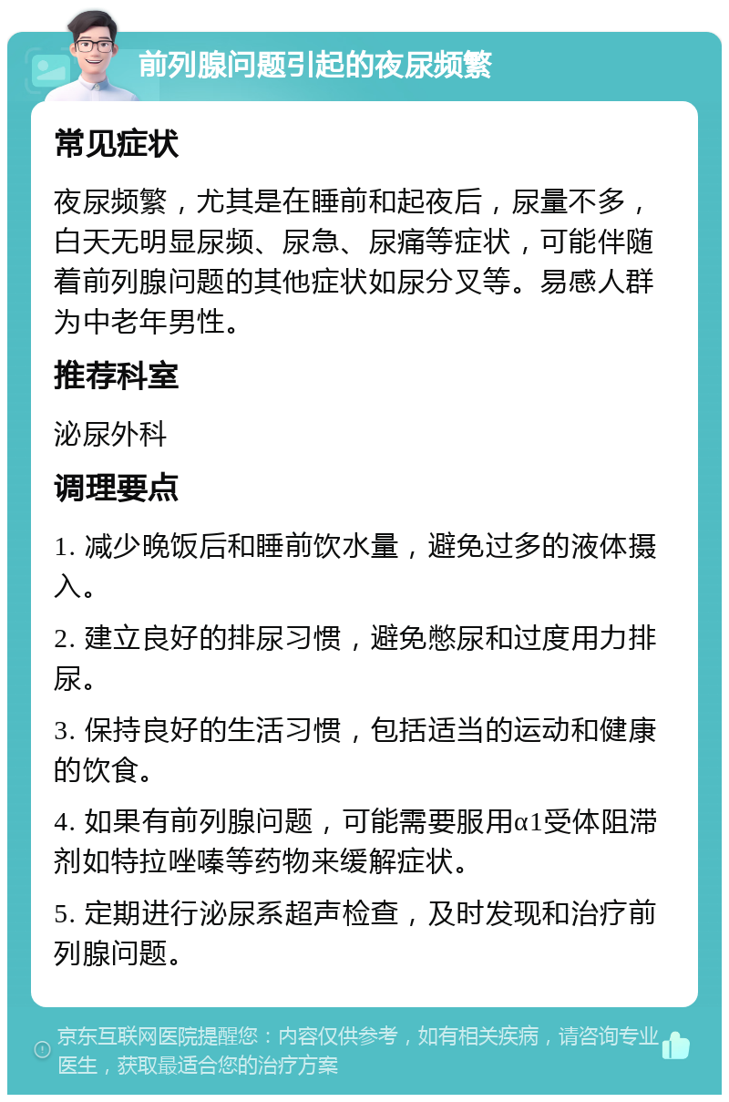 前列腺问题引起的夜尿频繁 常见症状 夜尿频繁，尤其是在睡前和起夜后，尿量不多，白天无明显尿频、尿急、尿痛等症状，可能伴随着前列腺问题的其他症状如尿分叉等。易感人群为中老年男性。 推荐科室 泌尿外科 调理要点 1. 减少晚饭后和睡前饮水量，避免过多的液体摄入。 2. 建立良好的排尿习惯，避免憋尿和过度用力排尿。 3. 保持良好的生活习惯，包括适当的运动和健康的饮食。 4. 如果有前列腺问题，可能需要服用α1受体阻滞剂如特拉唑嗪等药物来缓解症状。 5. 定期进行泌尿系超声检查，及时发现和治疗前列腺问题。