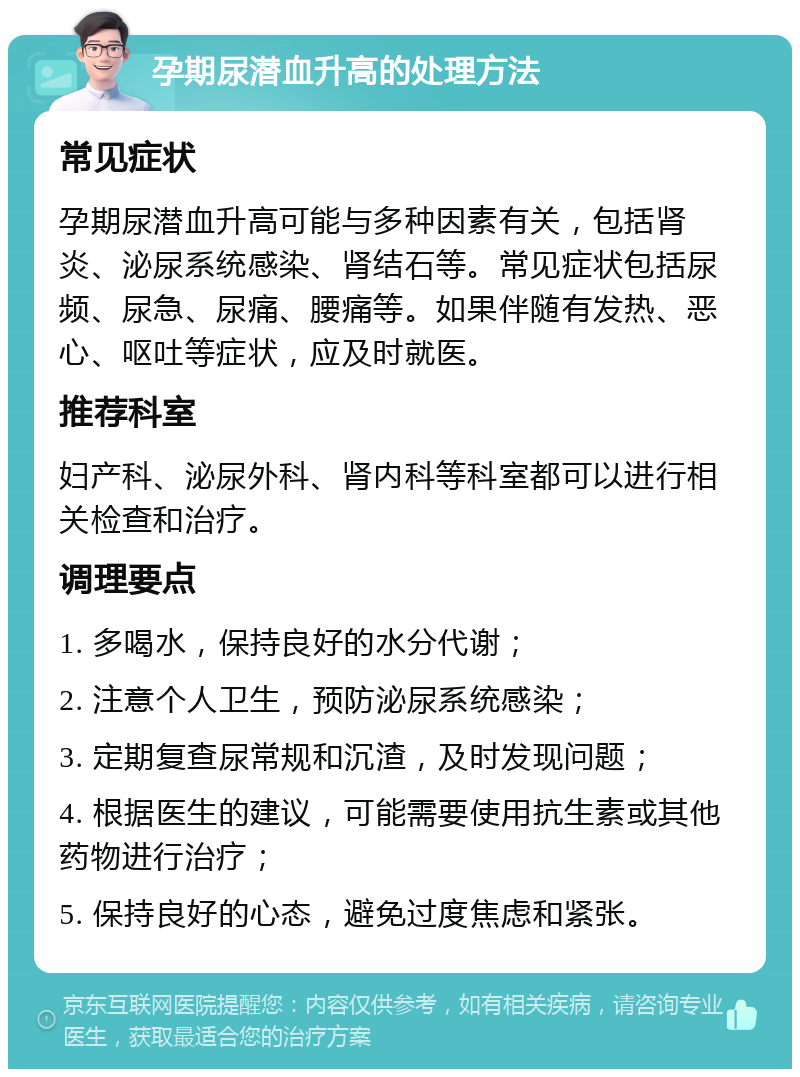 孕期尿潜血升高的处理方法 常见症状 孕期尿潜血升高可能与多种因素有关，包括肾炎、泌尿系统感染、肾结石等。常见症状包括尿频、尿急、尿痛、腰痛等。如果伴随有发热、恶心、呕吐等症状，应及时就医。 推荐科室 妇产科、泌尿外科、肾内科等科室都可以进行相关检查和治疗。 调理要点 1. 多喝水，保持良好的水分代谢； 2. 注意个人卫生，预防泌尿系统感染； 3. 定期复查尿常规和沉渣，及时发现问题； 4. 根据医生的建议，可能需要使用抗生素或其他药物进行治疗； 5. 保持良好的心态，避免过度焦虑和紧张。