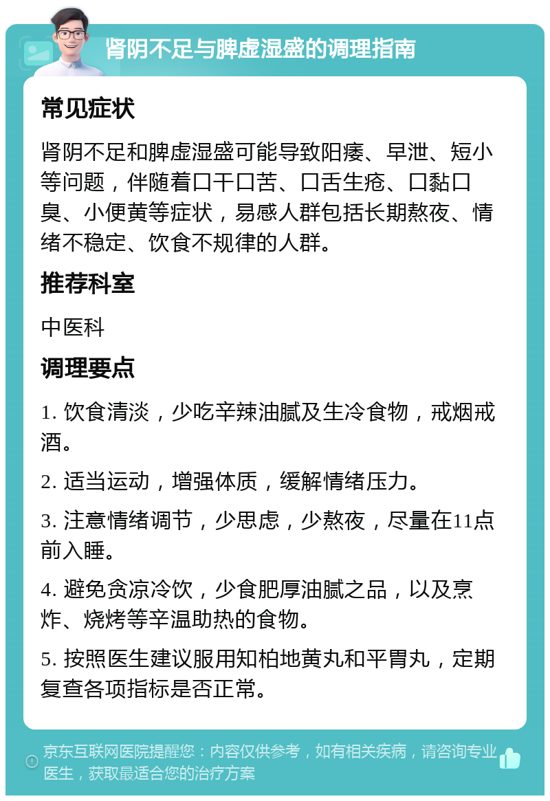 肾阴不足与脾虚湿盛的调理指南 常见症状 肾阴不足和脾虚湿盛可能导致阳痿、早泄、短小等问题，伴随着口干口苦、口舌生疮、口黏口臭、小便黄等症状，易感人群包括长期熬夜、情绪不稳定、饮食不规律的人群。 推荐科室 中医科 调理要点 1. 饮食清淡，少吃辛辣油腻及生冷食物，戒烟戒酒。 2. 适当运动，增强体质，缓解情绪压力。 3. 注意情绪调节，少思虑，少熬夜，尽量在11点前入睡。 4. 避免贪凉冷饮，少食肥厚油腻之品，以及烹炸、烧烤等辛温助热的食物。 5. 按照医生建议服用知柏地黄丸和平胃丸，定期复查各项指标是否正常。