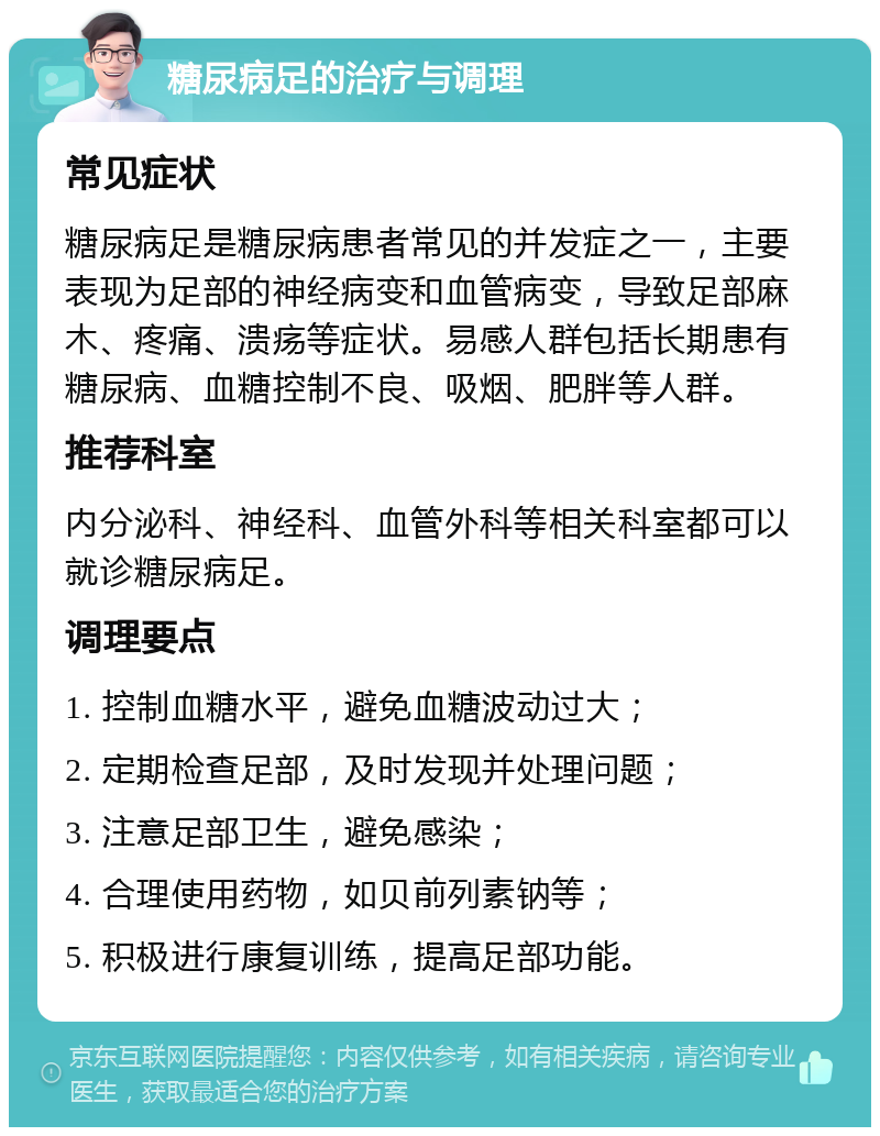 糖尿病足的治疗与调理 常见症状 糖尿病足是糖尿病患者常见的并发症之一，主要表现为足部的神经病变和血管病变，导致足部麻木、疼痛、溃疡等症状。易感人群包括长期患有糖尿病、血糖控制不良、吸烟、肥胖等人群。 推荐科室 内分泌科、神经科、血管外科等相关科室都可以就诊糖尿病足。 调理要点 1. 控制血糖水平，避免血糖波动过大； 2. 定期检查足部，及时发现并处理问题； 3. 注意足部卫生，避免感染； 4. 合理使用药物，如贝前列素钠等； 5. 积极进行康复训练，提高足部功能。