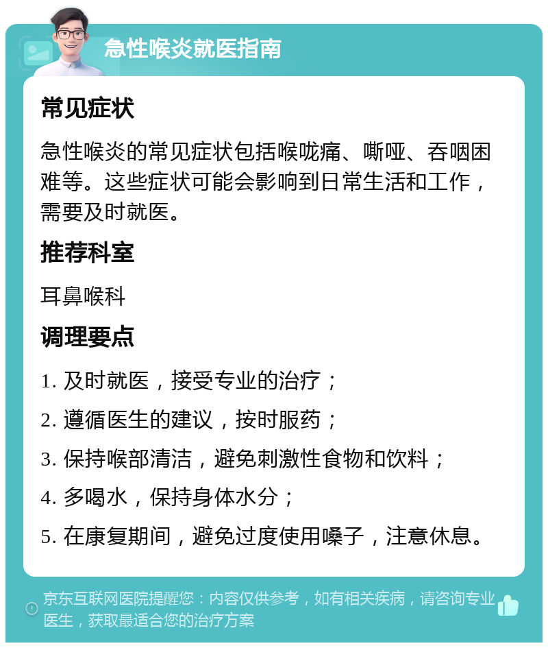 急性喉炎就医指南 常见症状 急性喉炎的常见症状包括喉咙痛、嘶哑、吞咽困难等。这些症状可能会影响到日常生活和工作，需要及时就医。 推荐科室 耳鼻喉科 调理要点 1. 及时就医，接受专业的治疗； 2. 遵循医生的建议，按时服药； 3. 保持喉部清洁，避免刺激性食物和饮料； 4. 多喝水，保持身体水分； 5. 在康复期间，避免过度使用嗓子，注意休息。