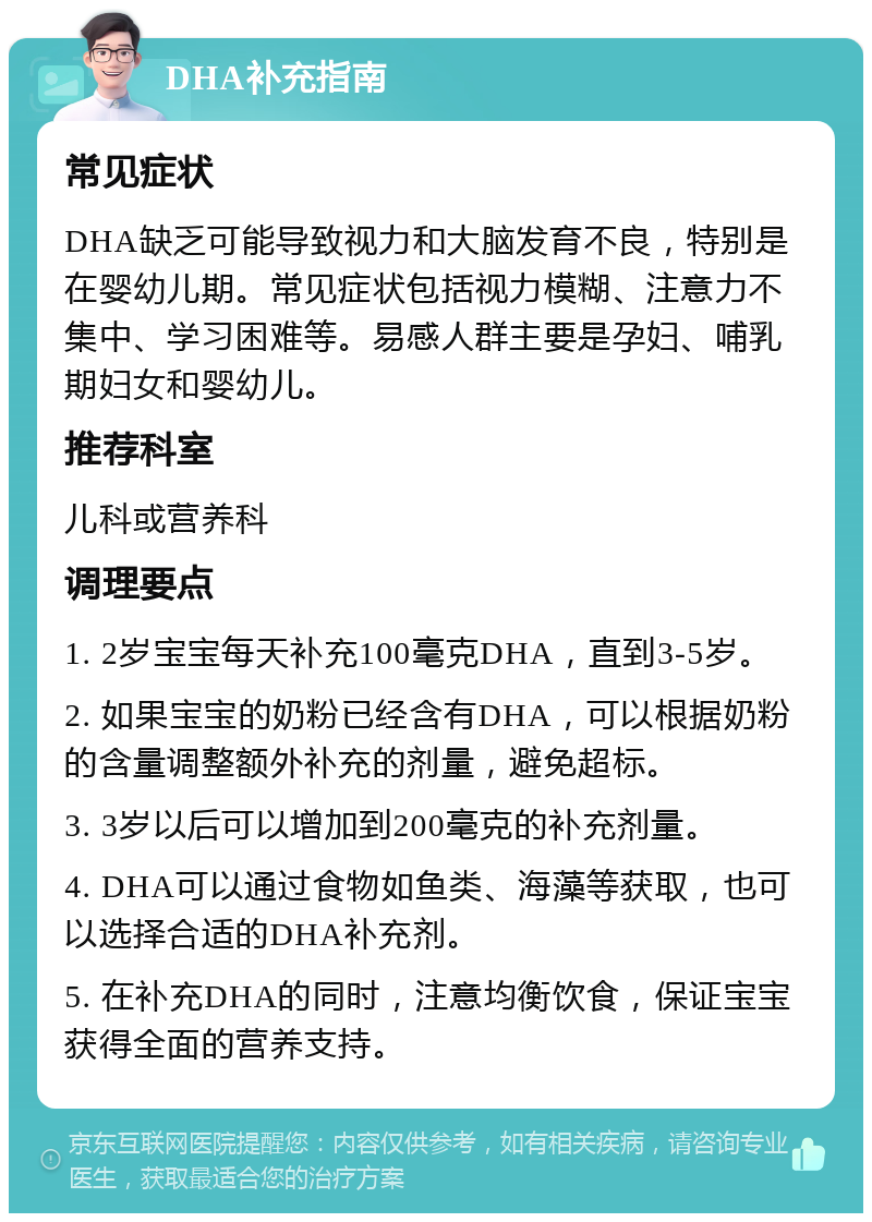 DHA补充指南 常见症状 DHA缺乏可能导致视力和大脑发育不良，特别是在婴幼儿期。常见症状包括视力模糊、注意力不集中、学习困难等。易感人群主要是孕妇、哺乳期妇女和婴幼儿。 推荐科室 儿科或营养科 调理要点 1. 2岁宝宝每天补充100毫克DHA，直到3-5岁。 2. 如果宝宝的奶粉已经含有DHA，可以根据奶粉的含量调整额外补充的剂量，避免超标。 3. 3岁以后可以增加到200毫克的补充剂量。 4. DHA可以通过食物如鱼类、海藻等获取，也可以选择合适的DHA补充剂。 5. 在补充DHA的同时，注意均衡饮食，保证宝宝获得全面的营养支持。